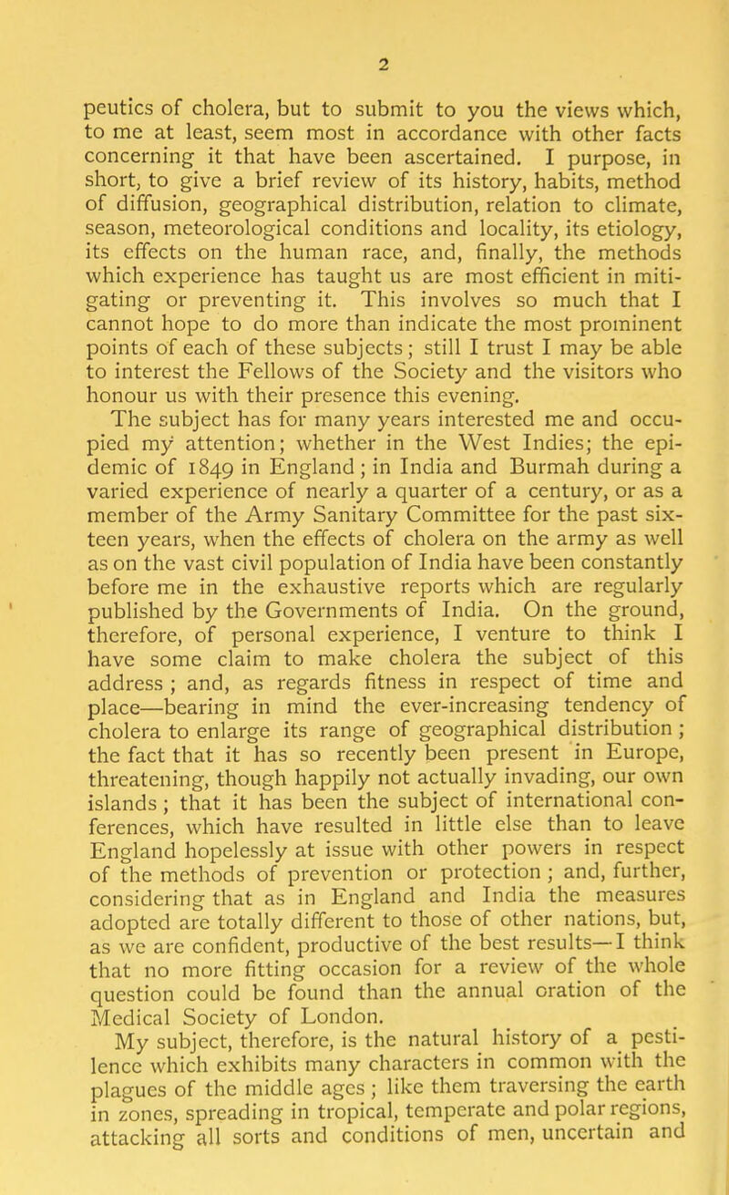 peutics of cholera, but to submit to you the views which, to me at least, seem most in accordance with other facts concerning it that have been ascertained. I purpose, in short; to give a brief review of its history, habits, method of diffusion, geographical distribution, relation to climate, season, meteorological conditions and locality, its etiology, its effects on the human race, and, finally, the methods which experience has taught us are most efficient in miti- gating or preventing it. This involves so much that I cannot hope to do more than indicate the most prominent points of each of these subjects; still I trust I may be able to interest the Fellows of the Society and the visitors who honour us with their presence this evening. The subject has for many years interested me and occu- pied my attention; whether in the West Indies; the epi- demic of 1849 England ; in India and Burmah during a varied experience of nearly a quarter of a century, or as a member of the Army Sanitary Committee for the past six- teen years, when the effects of cholera on the army as well as on the vast civil population of India have been constantly before me in the exhaustive reports which are regularly published by the Governments of India. On the ground, therefore, of personal experience, I venture to think I have some claim to make cholera the subject of this address ; and, as regards fitness in respect of time and place—bearing in mind the ever-increasing tendency of cholera to enlarge its range of geographical distribution; the fact that it has so recently been present in Europe, threatening, though happily not actually invading, our own islands ; that it has been the subject of international con- ferences, which have resulted in little else than to leave England hopelessly at issue with other powers in respect of the methods of prevention or protection ; and, further, considering that as in England and India the measures adopted are totally different to those of other nations, but, as we are confident, productive of the best results—I think that no more fitting occasion for a review of the whole question could be found than the annual oration of the Medical Society of London. My subject, therefore, is the natural history of a pesti- lence which exhibits many characters in common with the plagues of the middle ages ; like them traversing the earth in zones, spreading in tropical, temperate and polar regions, attacking all sorts and conditions of men, uncertain and