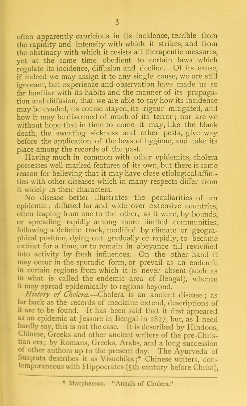 often apparently capricious in its incidence, terrible from the rapidity and intensity with which it strikes, and from the obstinacy with which it resists all therapeutic measures, yet at the same time obedient to certain laws which regulate its incidence, diffusion and decline. Of its cause, if indeed we may assign it to any single cause, we are still ignorant, but experience and observation have made us so far familiar with its habits and the manner of its propaga- tion and diffusion, that we are able to say how its incidence may be evaded, its course stayed, its rigour mitigated, and how it may be disarmed of much of its terror; nor are we without hope that in time to come it may, like the black death, the sweating sickness and other pests, give way before the application of the laws of hygiene, and take its place among the records of the past. Having much in common with other epidemics, cholera possesses well-marked features of its own, but there is some reason for believing that it may have close etiological affini- ties with other diseases which in many respects differ from it widely in their characters. No disease better illustrates the peculiarities of an epidemic ; diffused far and wide over extensive countries, often leaping from one to the other, as it were, by bounds, or spreading rapidly among more limited communities, following a definite track, modified by climate or geogra- phical position, dying out gradually or rapidly, to become extinct for a time, or to remain in abeyance till revivified into activity by fresh influences. On the other hand it may occur in the sporadic form, or prevail as an endemic in certain regions from which it is never absent (such as in what is called the endemic area of Bengal), whence it may spread epidemically to regions beyond. History of Cholera.—Cholera is an ancient disease; as far back as the records of medicine extend, descriptions of it arc to be found. It has been said that it first appeared as an epidemic at Jessore in Bengal in 1817, but, as I need hardly say, this is not the case. It is described by Hindoos, Chinese, Greeks and other ancient writers of the pre-Chris- tian era; by Romans, Greeks, Arabs, and a long succession of other authors up to the present day. The Ayurveda of Sus^ruta describes it as Visuchika ;* Chinese writers, con- temporaneous with Hippocrates (5th century before Christ), Macpherson. Annals of Cholera.