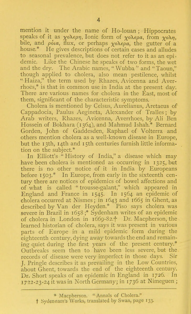 mention it under the name of Ho-louan ; Hippocrates speaks of it as 'xpXepT], Ionic form of -xoX-epa, from %oX7/, bile, and poia, flux, or perhaps %oX,epa, the gutter of a house.* He gives descriptions of certain cases and alhides to seasonal prevalence, but does not refer to it as an epi- demic. Like the Chinese he speaks of two forms, the wet and the dry. The Arabic names,  Wubba  and Taoun, though applied to cholera, also mean pestilence, whilst  Haiza, the term used by Rhazes, Avicenna and Aver- rhoes,* is that in common use in India at the present day. There are various names for cholera in the East, most of them, significant of the characteristic symptoms. Cholera is mentioned by Celsus, Aurelianus, Aretaeus of Cappadocia, Paulus Aegineta, Alexander of Tralles; by Arab writers, Rhazes, Avicenna, Averrhoes, by Ali Ben Hossein of Bokhara (1364), and Mahmud Ishah.* Bernard Gorden, John of Gaddesden, Raphael of Volterra and others mention cholera as a well-known disease in Europe, but the 13th, 14th and 15th centuries furnish little informa- tion on the subject* In Elliott's  History of India, a disease which may have been cholera is mentioned as occurring in 1325, but there is no other notice of it in India by Europeans before 1503.* In Europe, from early in the sixteenth cen- tury there are notices of epidemics of bowel affections and of what is called  trousse-galant, which appeared in England and France in 1545. In 1564 an epidemic of cholera occurred at Nismes; in 1643 and 1665 in Ghent, as described by Van der Heyden.* Piso says cholera was severe in Brazil in 1658;* Sydenham writes of an epidemic of cholera in London in 1669-82.-I- Dr. Macpherson, the learned historian of cholera, says it was present in various parts of Europe in a mild epidemic form during the eighteenth century, dying away towards the end and remain- ing quiet during the first years of the present century.* Outbreaks seem then to have been less severe, but the records of disease were very imperfect in those days. Sir J. Pringle describes it as prevailing in the Low Countries, about Ghent, towards the end of the eighteenth century. Dr. Short speaks of an epidemic in England in 1726. In 1722-23-24 it was in North Germany; in 1736 at Nimeguen ; * Macpherson. Annals of Cholera. t Syclennam's Works, translated by Swan, page 133.