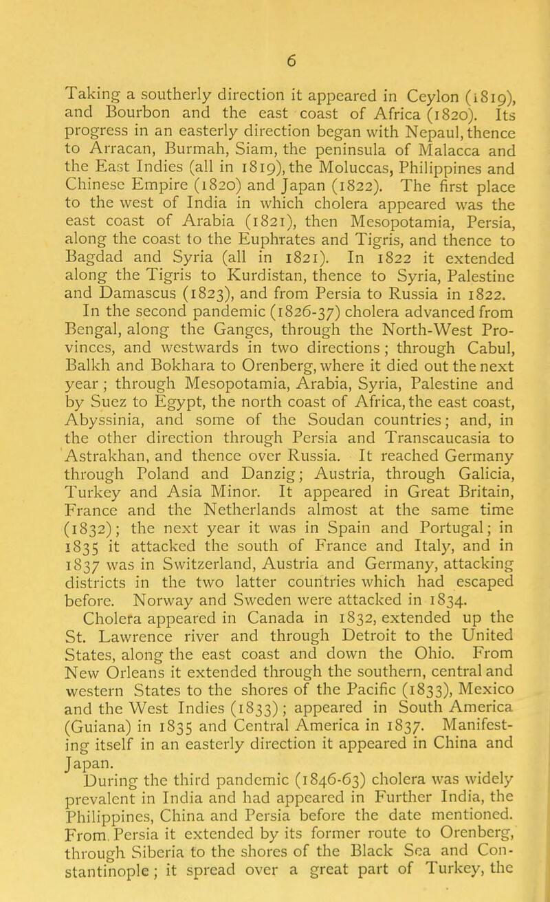 Taking a southerly direction it appeared in Ceylon (iSip), and Bourbon and the east coast of Africa (1820). Its progress in an easterly direction began with Nepaul, thence to Arracan, Burmah, Siam, the peninsula of Malacca and the East Indies (all in i8i9),the Moluccas, Philippines and Chinese Empire (1820) and Japan (1822). The first place to the west of India in which cholera appeared was the east coast of Arabia (1821), then Mesopotamia, Persia, along the coast to the Euphrates and Tigris, and thence to Bagdad and Syria (all in 1821). In 1822 it extended along the Tigris to Kurdistan, thence to Syria, Palestine and Damascus (1823), and from Persia to Russia in 1822. In the second pandemic (1826-37) cholera advanced from Bengal, along the Ganges, through the North-West Pro- vinces, and westwards in two directions; through Cabul, Balkh and Bokhara to Orenberg, where it died out the next year; through Mesopotamia, Arabia, Syria, Palestine and by Suez to Egypt, the north coast of Africa, the east coast, Abyssinia, and some of the Soudan countries; and, in the other direction through Persia and Transcaucasia to Astrakhan, and thence over Russia. It reached Germany through Poland and Danzig; Austria, through Galicia, Turkey and Asia Minor. It appeared in Great Britain, France and the Netherlands almost at the same time (1832); the next year it was in Spain and Portugal; in 1835 it attacked the south of France and Italy, and in 1837 was in Switzerland, Austria and Germany, attacking districts in the two latter countries which had escaped before. Norway and Sweden were attacked in 1834. Cholera appeared in Canada in 1832, extended up the St. Lawrence river and through Detroit to the United States, along the east coast and down the Ohio. From New Orleans it extended through the southern, central and western States to the shores of the Pacific (1833), Mexico and the West Indies (1833); appeared in South America (Guiana) in 1835 and Central America in 1837. Manifest- ing itself in an easterly direction it appeared in China and Japan. During the third pandemic (1846-63) cholera was widely prevalent in India and had appeared in Further India, the Philippines, China and Persia before the date mentioned. From. Persia it extended by its former route to Orenberg, through Siberia to the shores of the Black Sea and Con- stantinople ; it spread over a great part of Turkey, the