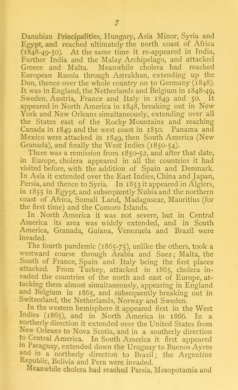 Danubian Principalities, Hungary, Asia Minor, Syria and Egypt, and reached ultimately the north coast of Africa (1848-49-50). At the same time it re-appeared in India, Further India and the Malay Archipelago, and attacked Greece and Malta. Meanwhile cholera had reached European Russia through Astrakhan, extending up the Don, thence over the whole country on to Germany (1848). It was in England, the Netherlands and Belgium in 1848-49, Sweden, Austria, France and Italy in 1849 and 50, It appeared in North America in 1848, breaking out in New York and New Orleans simultaneously, extending over all the States east of the Rocky Mountains and reaching Canada in 1849 and the west coast in 1850. Panama and Mexico were attacked in 1849, then South America (New Granada), and finally the West Indies (1850-54). There was a remission from 1850-52, and after that date, in Europe, cholera appeared in all the countries it had visited before, with the addition of Spain and Denmark. In Asia it extended over the East Indies, China and Japan, Persia, and thence to Syria. In 1853 it appeared in Algiers, in 1855 in Egypt, and subsequently Nubia and the northern coast of Africa, Somali Land, Madagascar, Mauritius (for the first time) and the Comoro Islands. In North America it was not severe, but in Central America its area was widely extended, and in South America, Granada, Guiana, Venezuela and Brazil were invaded. The fourth pandemic (1865-75), unlike the others, took a westward course through Arabia and Suez; Malta, the South of France, Spain and Italy being the first places attacked. From Turkey, attacked in 1865, cholera in- vaded the countries of the north and east of Europe, at- tacking them almost simultaneously, appearing in England and Belgium in 1865, and subsequently breaking out in Switzerland, the Netherlands, Norway and Sweden. In the western hemisphere it appeared first in the West Indies (1865), and in North America in 1866. In a northerly direction it extended over the United States from New Orleans to Nova Scotia, and in a southerly direction to Central America. In South America it first appeared Jn Paraguay, extended down the Uruguay to Buenos Ayres and in a northerly direction to Brazil; the Argentine Republic, Bolivia and Peru were invaded. Meanwhile cholera had reached Persia, Mesopotamia and