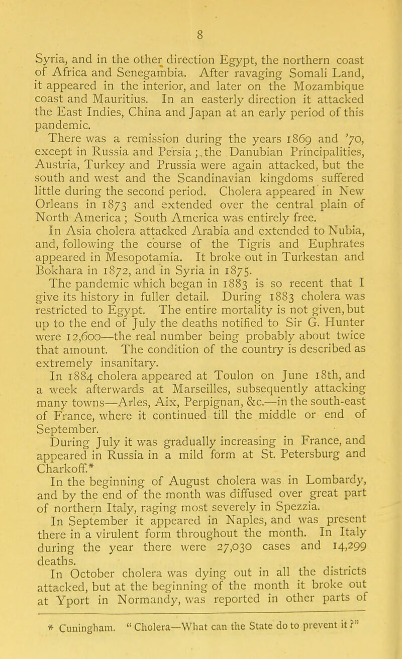 Syria, and in the other direction Egypt, the northern coast of Africa and Senegambia. After ravaging SomaH Land, it appeared in the interior, and later on the Mozambique coast and Mauritius. In an easterly direction it attacked the East Indies, China and Japan at an early period of this pandemic. There was a remission during the years 1869 and '70, except in Russia and Persia;,the Danubian Principalities, Austria, Turkey and Prussia were again attacked, but the south and west and the Scandinavian kingdoms suffered little during the second period. Cholera appeared in New Orleans in 1873 and extended over the central plain of North America ; South America was entirely free. In Asia cholera attacked Arabia and extended to Nubia, and, following the course of the Tigris and Euphrates appeared in Mesopotamia. It broke out in Turkestan and Bokhara in 1872, and in Syria in 1875. The pandemic which began in 1883 is so recent that I give its history in fuller detail. During 1883 cholera was restricted to Egypt. The entire mortality is not given, but up to the end of July the deaths notified to Sir G. Hunter were 12,600—the real number being probably about twice that amount. The condition of the country is described as extremely insanitary. In 1884 cholera appeared at Toulon on June i8th, and a week afterwards at Marseilles, subsequently attacking many towns—Aries, Aix, Perpignan, &c.—in the south-east of France, where it continued till the middle or end of September. During July it was gradually increasing in France, and appeared in Russia in a mild form at St. Petersburg and Charkoff.* In the beginning of August cholera was in Lombardy, and by the end of the month was diffused over great part of northern Italy, raging most severely in Spezzia. In September it appeared in Naples, and was present there in a virulent form throughout the month. In Italy during the year there were 27,030 cases and 14,299 deaths. In October cholera was dying out in all the districts attacked, but at the beginning of the month it broke out at Yport in Normandy, was reported in other parts of * Cuningliam.  Cholera—What can the State do to prevent it ?