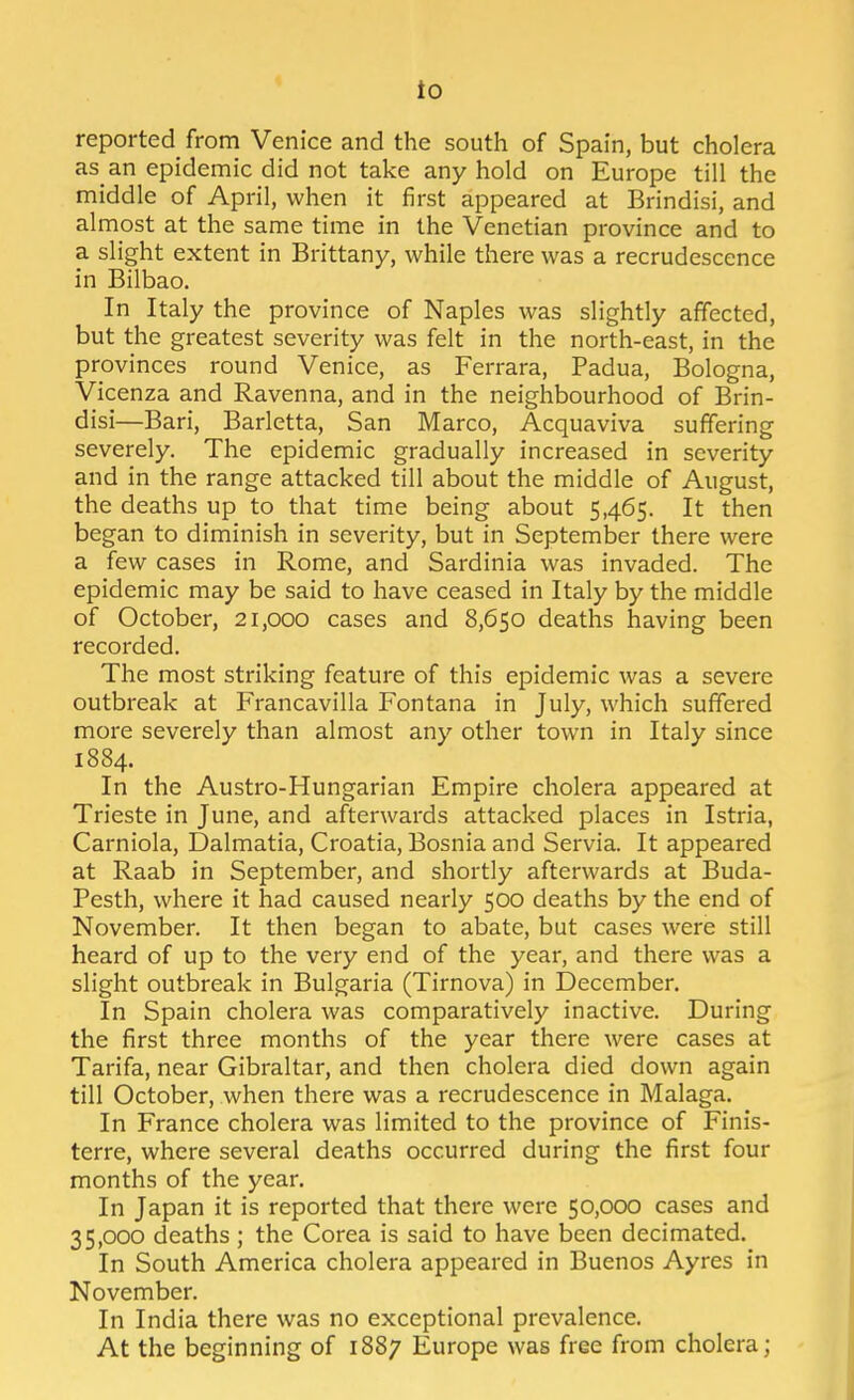 io reported from Venice and the south of Spain, but cholera as an epidemic did not take any hold on Europe till the middle of April, when it first appeared at Brindisi, and almost at the same time in the Venetian province and to a slight extent in Brittany, while there was a recrudescence in Bilbao. In Italy the province of Naples was slightly affected, but the greatest severity was felt in the north-east, in the provinces round Venice, as Ferrara, Padua, Bologna, Vicenza and Ravenna, and in the neighbourhood of Brin- disi—Bari, Barletta, San Marco, Acquaviva suffering severely. The epidemic gradually increased in severity and in the range attacked till about the middle of August, the deaths up to that time being about 5,465. It then began to diminish in severity, but in September there were a few cases in Rome, and Sardinia was invaded. The epidemic may be said to have ceased in Italy by the middle of October, 21,000 cases and 8,650 deaths having been recorded. The most striking feature of this epidemic was a severe outbreak at Francavilla Fontana in July, which suffered more severely than almost any other town in Italy since 1884. In the Austro-Hungarian Empire cholera appeared at Trieste in June, and afterwards attacked places in Istria, Carniola, Dalmatia, Croatia, Bosnia and Servia. It appeared at Raab in September, and shortly afterwards at Buda- Pesth, where it had caused nearly 500 deaths by the end of November. It then began to abate, but cases were still heard of up to the very end of the year, and there was a slight outbreak in Bulgaria (Tirnova) in December. In Spain cholera was comparatively inactive. During the first three months of the year there were cases at Tarifa, near Gibraltar, and then cholera died down again till October, when there was a recrudescence in Malaga. In France cholera was limited to the province of Finis- terre, where several deaths occurred during the first four months of the year. In Japan it is reported that there were 50,000 cases and 35,000 deaths ; the Corea is said to have been decimated. In South America cholera appeared in Buenos Ayres in November. In India there was no exceptional prevalence. At the beginning of 1887 Europe was free from cholera;