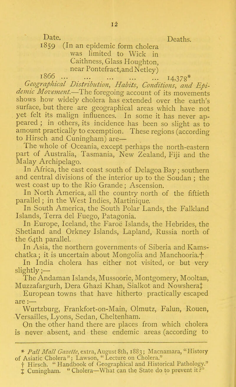 li JJate. Deaths. 1859 (In an epidemic form cholera was limited to Wick in Caithness, Glass Houghton, near Pontefract,andNetley) 1866 14,378* GeograpJiical Distribution, Habits, Conditions, and Epi- demic Movement.—The foregoing account of its movements shows how widely cholera has extended over the earth's surface, but there are geographical areas which have not yet felt its malign influences. In some it has never ap- peared ; in others, its incidence has been so slight as to amount practically to exemption. These regions (according to Hirsch and Cuningham) are— The whole of Oceania, except perhaps the north-eastern part of Australia, Tasmania, New Zealand, Fiji and the Malay Archipelago. In Africa, the east coast south of Delagoa Bay; southern and central divisions of the interior up to the Soudan ; the west coast up to the Rio Grande; Ascension. In North America, all the country north of the fiftieth parallel; in the West Indies, Martinique. In South America, the South Polar Lands, the Falkland Islands, Terra del Fuego, Patagonia. In Europe, Iceland, the Faroe Islands, the Hebrides, the Shetland and Orkney Islands, Lapland, Russia north of the 64th parallel. In Asia, the northern governments of Siberia and Kams- chatka; it is uncertain about Mongolia and Manchooria.-f- In India cholera has either not visited, or but very slightly ;— The Andaman Islands, Mussoorie, Montgomery, Mooltan, Muzzafargurh, Dera Ghazi Khan, Sialkot and Nowsheraf European towns that have hitherto practically escaped are:— Wurtzburg, Frankfort-on-Main, Olmutz, Falun, Rouen, Versailles, Lyons, Sedan, Cheltenham. On the other hand there are places from which cholera is never absent, and these endemic areas (according to * Pall Mall Cfls'^'^/i?, extra, August 8th, 1883; Macnamara, History of Asiatic Cholera ; Lawson,  Lecture on Cholera. t Hirsch.  Handbook of Geographical and Historical Pathology.