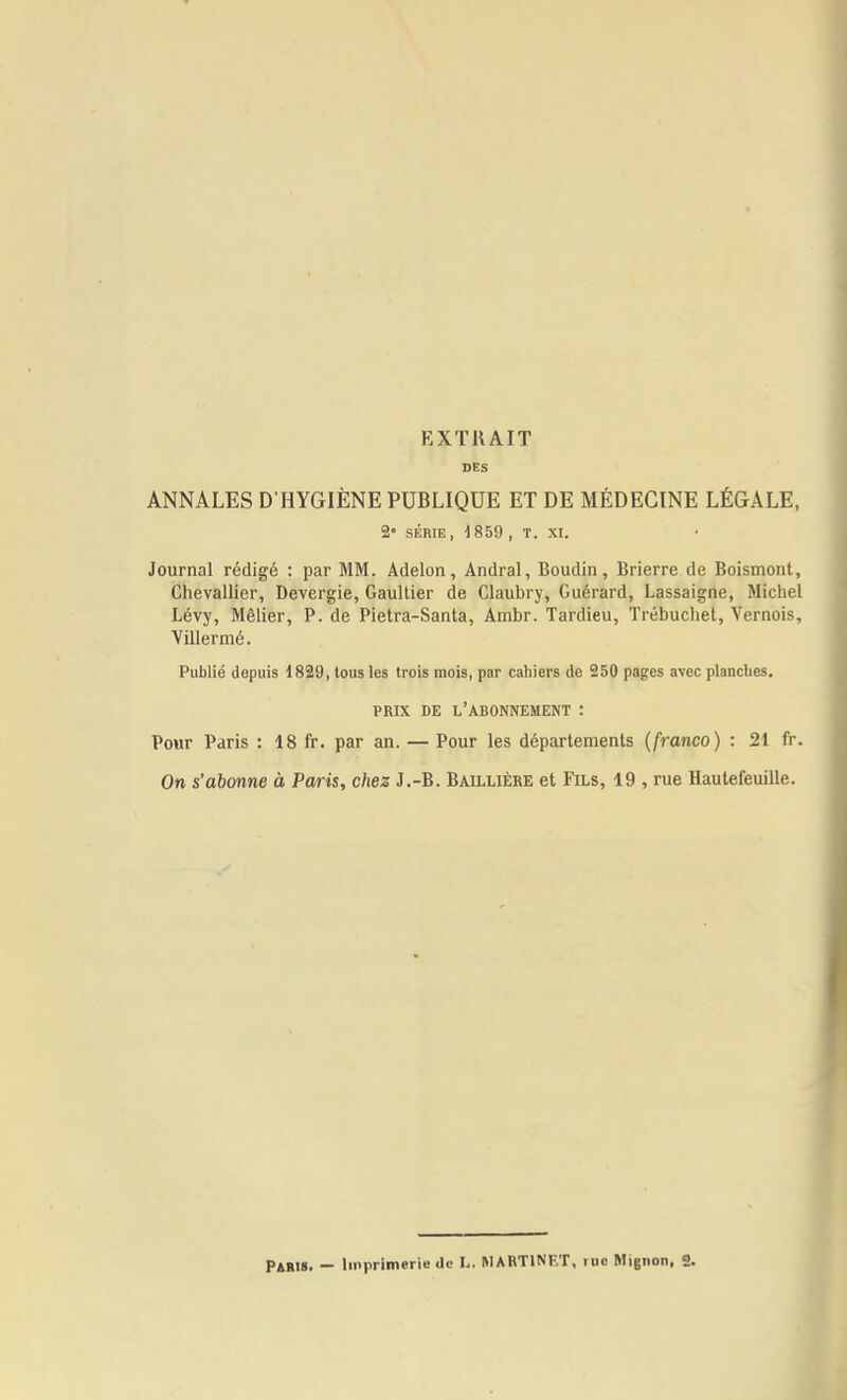 EXTRAIT DES ANNALES D HYGIÈNE PUBLIQUE ET DE MÉDECINE LÉGALE, %• SÉRIE, , T. XI. Journal rédigé : par MM. Adelon, Andral, Boudin, Brierre de Boismont, Chevallier, Devergie, Gaultier de Claubry, Guérard, Lassaigne, Michel Lévy, Mèlier, P. de Pietra-Santa, Ambr. Tardieu, Trébuchet, Vernois, Villermé. Publié depuis 1829, tous les trois mois, par cabiers de 250 pages avec plancbes. PRIX DE l'abonnement : Pour Paris : 18 fr. par an. — Pour les départements (franco) : 21 fr. On s'abonne à Paris, chez J.-B. Baillière et Fils, 19 , rue Hautefeuille.