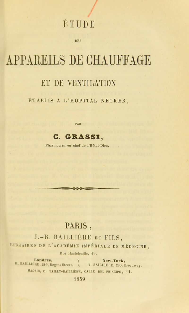 / ETUDE DES APPAREILS DE CHAUFFAGE ET DE YENTILÀTION ÉTABLIS A L'HOPITAL NECKER, G. GRASSI, Pharmacien en chef de l'Hôtel-Dieu, PARIS, l.-B. BATLLIÈRE kt FILS, I-IBP.AIRES DE i/aCADÉMIE IMPÉRIALE DE MÉDECINE, line llaiileft'iiillc, 10. l-onilre», ¥ New-York, H. BAfl.LlKRK. P.egcnl Slreel. i II. BAILLIKRE, SflO, Broadwoy. ■ AOBII), C. BAILLY-BAIM.IKHE, CAI.l.F, DKL PRINCIPK ,11. 1859