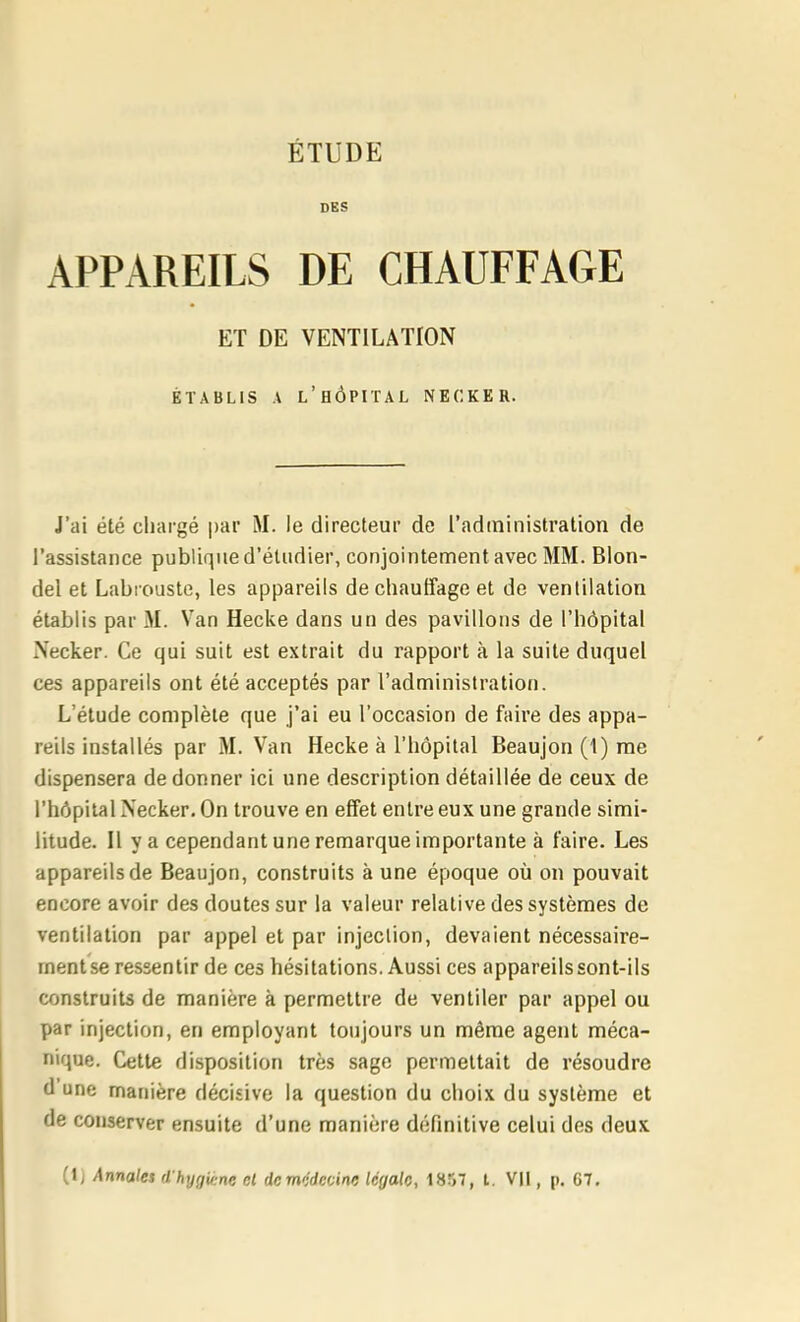 DES APPAREILS DE CHAUFFAGE J'ai été chargé par M. le directeur de l'administration de l'assistance publique d'étudier, conjointement avec MM. Blon- del et Labrouste, les appareils de chauffage et de ventilation établis par M. Van Hecke dans un des pavillons de l'hôpital Necker. Ce qui suit est extrait du rapport à la suite duquel ces appareils ont été acceptés par l'administration. L'étude complète que j'ai eu l'occasion de faire des appa- reils installés par M. Van Hecke à l'hôpital Beaujon (1) me dispensera de donner ici une description détaillée de ceux de l'hôpital Necker. On trouve en effet entre eux une grande simi- litude. H va cependant une remarque importante à faire. Les appareils de Beaujon, construits aune époque où on pouvait encore avoir des doutes sur la valeur relative des systèmes de ventilation par appel et par injection, devaient nécessaire- ment se ressentir de ces hésitations. Aussi ces appareils sont-ils construits de manière à permettre de ventiler par appel ou par injection, en employant toujours un même agent méca- nique. Cette disposition très sage permettait de résoudre d une manière décisive la question du choix du système et de conserver ensuite d'une manière définitive celui des deux ET DE VENTILATION ÉTABLIS A l'hôpital NECKER. (Ij Annales d hygicne et dcm'idcoine légale, 1857, i. VU , p, G7.