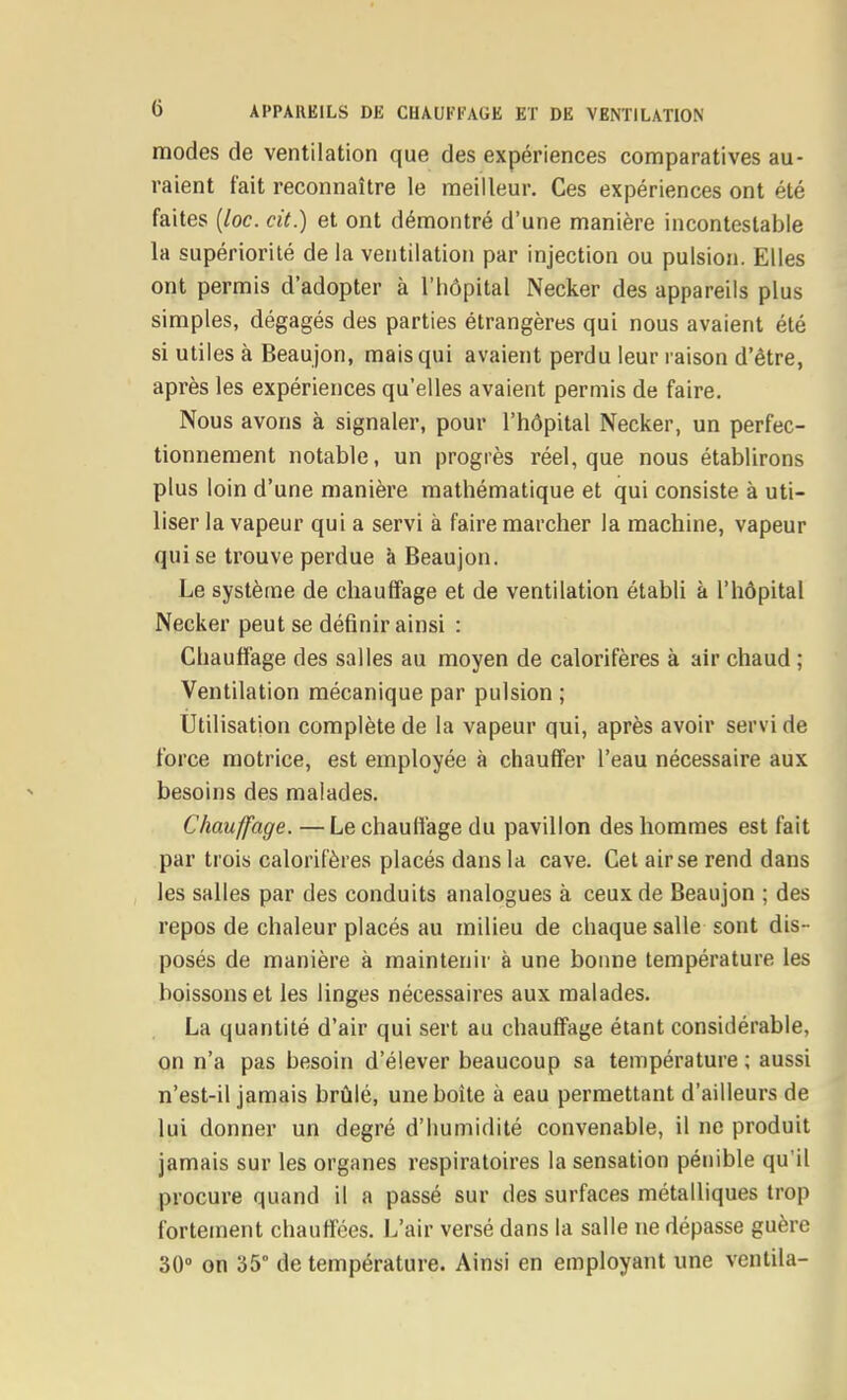 modes de ventilation que des expériences comparatives au- raient fait reconnaître le meilleur. Ces expériences ont été faites [loc. cit.) et ont démontré d'une manière incontestable la supériorité delà ventilation par injection ou pulsion. Elles ont permis d'adopter à l'hôpital Necker des appareils plus simples, dégagés des parties étrangères qui nous avaient été si utiles à Beaujon, mais qui avaient perdu leur raison d'être, après les expériences qu'elles avaient permis de faire. Nous avons à signaler, pour l'hôpital Necker, un perfec- tionnement notable, un progrès réel, que nous établirons plus loin d'une manière mathématique et qui consiste à uti- liser la vapeur qui a servi à faire marcher la machine, vapeur qui se trouve perdue à Beaujon. Le système de chauffage et de ventilation établi à l'hôpital Necker peut se définir ainsi : Chauffage des salles au moyen de calorifères à air chaud ; Ventilation mécanique par pulsion ; Utilisation complète de la vapeur qui, après avoir servi de force motrice, est employée à chauffer l'eau nécessaire aux besoins des malades. Chauffage. — Le chauffage du pavillon des hommes est fait par trois calorifères placés dans la cave. Cet air se rend dans les salles par des conduits analogues à ceux de Beaujon ; des repos de chaleur placés au milieu de chaque salle sont dis- posés de manière à maintenir à une bonne température les boissons et les linges nécessaires aux malades. La quantité d'air qui sert au chauffage étant considérable, on n'a pas besoin d'élever beaucoup sa température; aussi n'est-il jamais brûlé, une boîte à eau permettant d'ailleurs de lui donner un degré d'humidité convenable, il ne produit jamais sur les organes respiratoires la sensation pénible qu'il procure quand il a passé sur des surfaces métalliques trop fortement chauffées. L'air versé dans la salle ne dépasse guère 30» on 35° de température. Ainsi en employant une ventila-