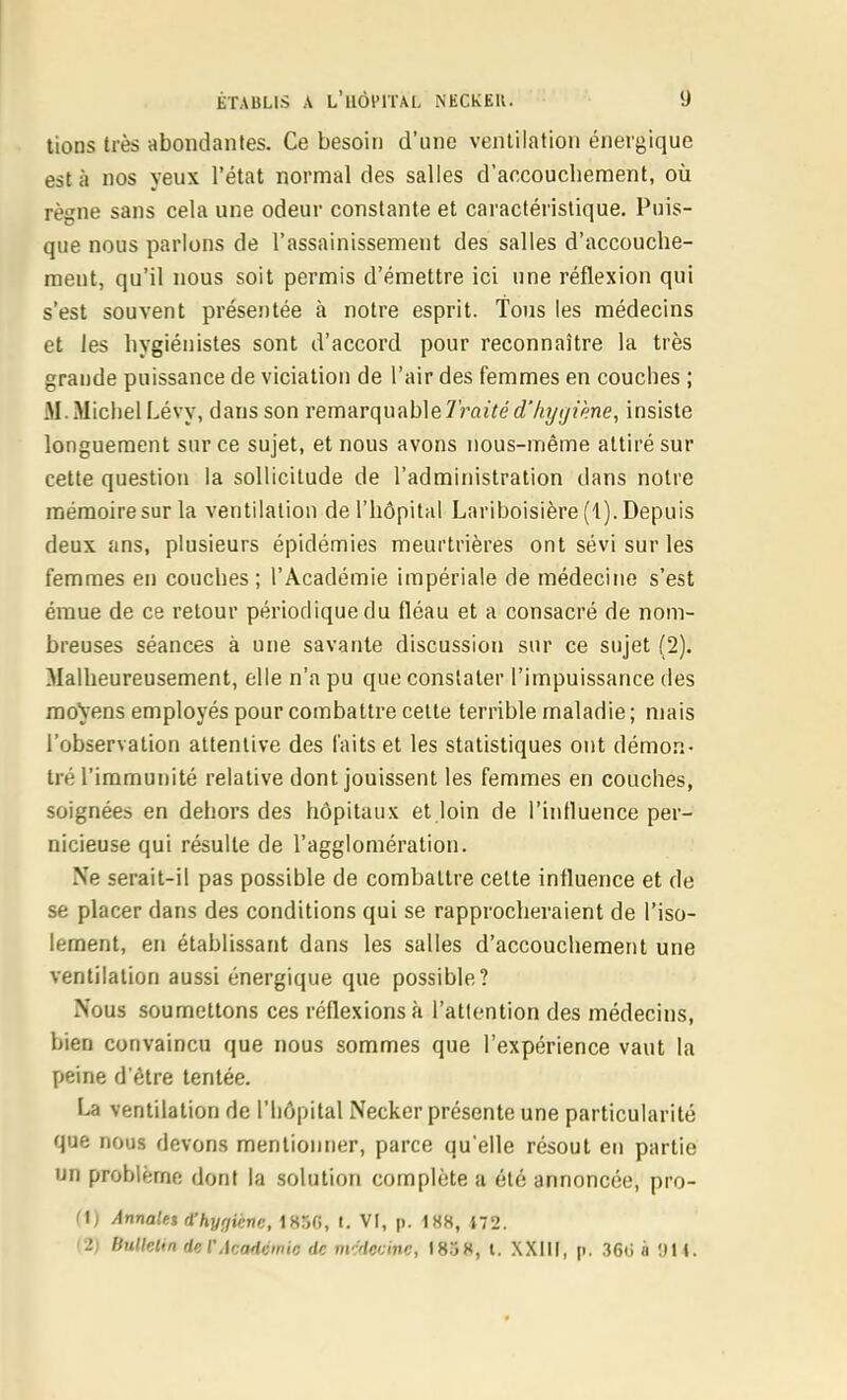 lions très abondantes. Ce besoin d'une ventilation énergique est à nos yeux l'état normal des salles d'accouchement, où règne sans cela une odeur constante et caractéristique. Puis- que nous parlons de l'assainissement des salles d'accouche- ment, qu'il nous soit permis d'émettre ici une réflexion qui s'est souvent présentée à notre esprit. 'Tous les médecins et les hygiénistes sont d'accord pour reconnaître la très grande puissance de viciation de l'air des femmes en couches ; M.MiciielLévy, dans son remarquMeTraitéd'hytjiène, insiste longuement sur ce sujet, et nous avons nous-même attiré sur cette question la sollicitude de l'administration dans notre mémoire sur la ventilation de l'hôpital Lariboisière (1). Depuis deux ans, plusieurs épidémies meurtrières ont sévi sur les femmes en couches; l'Académie impériale de médecine s'est émue de ce retour périodique du fléau et a consacré de nom- breuses séances à une savante discussion sur ce sujet (2). Malheureusement, elle n'a pu que constater l'impuissance des mo\ens employés pour combattre celte terrible maladie ; mais l'observation attentive des faits et les statistiques ont démon- tré l'immunité relative dont jouissent les femmes en couches, soignées en dehors des hôpitaux et loin de l'influence per- nicieuse qui résulte de l'agglomération. Ne serait-il pas possible de combattre cette influence et de se placer dans des conditions qui se rapprocheraient de l'iso- lement, en établissant dans les salles d'accouchement une ventilation aussi énergique que possible? Nous soumettons ces réflexions à l'attention des médecins, bien convaincu que nous sommes que l'expérience vaut la peine d'être tentée. La ventilation de l'hôpital Necker présente une particularité que nous devons mentionner, parce qu'elle résout en partie un problème dont la solution complète a été annoncée, pro- (\) Annales rThyriiènc, 1850, t. VI, p. 188, 172. '2) bullelin de l'AcaHàinic de mc'ficcinc, 1858, l. XXlll, p. ,360 à DU.