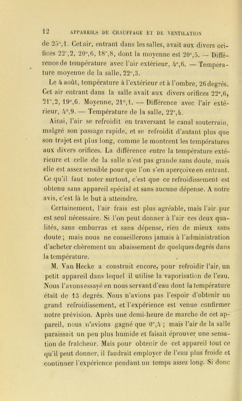 de 2.VV1. Cet air, entrant dans les salles, avait aux divers ori- lices 22',2, 20°,6,18',8, dont la moyenne est 20%5. — Diffé- rence de température avec l'air extérieur, 4°,6. — Tempéra- ture moyenne de la salle, 22,3. Le k août, température à l'extérieur et à l'ombre, 26 degrés. Cet air entrant dans la salle avait aux divers orifices 22»,6, 21,2, 19°,6. Moyenne, 21M. — Différence avec l'air exté- rieur, h°,9. — Température de la salie, 22°,4. Ainsi, l'air se refroidit en traversant le canal souterrain, malgré son passage rapide, et se refroidit d'autant plus que son trajet est plus long, comme le montrent les températures aux divers orifices. La différence entre la température exté- rieure et celle de la salle n'est pas grande sans doute, mais elle est assez sensible pour que l'on s'en aperçoive en entrant. Ce qu'il faut noter surtout, c'est que ce refroidissetnent est obtenu sans appareil spécial et sans aucune dépense. A notre avis, c'est là le but à atteindre. Certainement, l'air frais est plus agréable, mais l'air pur est seul nécessaire. Si l'on peut donner à l'air ces deux qua- lités, sans embarras et sans dépense, rien de mieux sans doute ; mais nous ne conseillerons jamais à l'administration d'acheter chèrement un abaissement de quelques degrés dans la température. M. Van Hecke a construit encore, pour refroidir l'air, un petit appareil dans lequel il utilise la vaporisation de l'eau. Nous l'avonsessayé en nous servant d'eau dont la température était de 13 degrés. Nous n'avions pas l'espoir d'obtenir un grand refroidissement, et l'expérience est venue confirmer notre prévision. Après une demi-heure de marche de cet ap- pareil, nous n'avions gagné que 0 ,^i ; mais l'air de la salle paraissait un peu plus humide et faisait éprouver une sensa- tion de fraîcheur. Mais pour obtenir de cet appareil tout ce qu'il peut donner, il faudrait employer de l'eau plus froide et continuer l'expérience pendant un temps assez long. Si donc