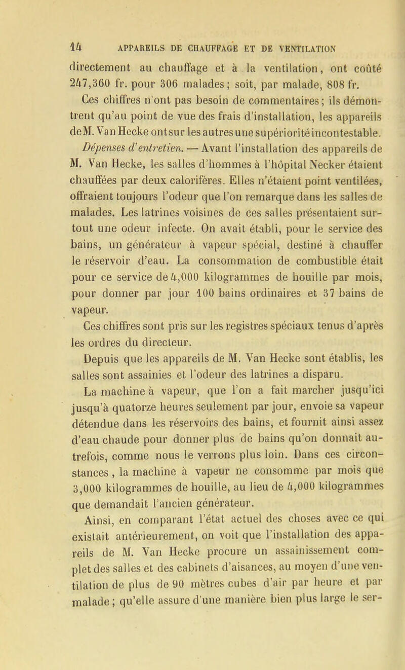 directement au chauffage et à la ventilation, ont coûté 247,360 IV. pour 306 malades; soit, par malade, 808 fr. Ces chiffres n'ont pas besoin de commentaires ; ils démon- trent qu'au point de vue des frais d'installation, les appareils deM. Van Hecke ont sur les autres une supériorité incontestable. Dépenses d'entretien. — Avant l'installation des appareils de M. Van Hecke, les salles d'hommes à l'hôpital Necker étaient chauffées par deux, calorifères. Elles n'étaient point ventilées, offraient toujours l'odeur que l'on remarque dans les salles de malades. Les latrines voisines de ces salles présentaient sur- tout une odeur infecte. On avait établi, pour le service des bains, un générateur à vapeur spécial, destiné à chauffer le réservoir d'eau. La consommation de combustible était pour ce service de ^i,000 kilogrammes de houille par mois, pour donner par jour 100 bains ordinaires et 37 bains de vapeur. Ces chiffres sont pris sur les registres spéciaux tenus d'après les ordres du directeur. Depuis que les appareils de M. Van Hecke sont établis, les salles sont assainies et l'odeur des latrines a disparu. La machine à vapeur, que l'on a fait marcher jusqu'ici jusqu'à quatorze heures seulement par jour, envoie sa vapeur détendue dans les réservoirs des bains, et fournit ainsi assez d'eau chaude pour donner plus de bains qu'on donnait au- trefois, comme nous le verrons plus loin. Dans ces circon- stances , la machine à vapeur ne consomme par mois que 3,000 kilogrammes de houille, au lieu de /i,000 kilogrammes que demandait l'ancien générateur. Ainsi, en comparant l'état actuel des choses avec ce qui existait antérieurement, on voit que l'installation des appa- reils de M. Van Hecke procure un assainissement com- plet des salles et des cabinets d'aisances, au moyen d'une ven- tilation de plus de 90 mètres cubes d'air par heure et par malade ; qu'elle assure d'une manière bien plus large le ser-