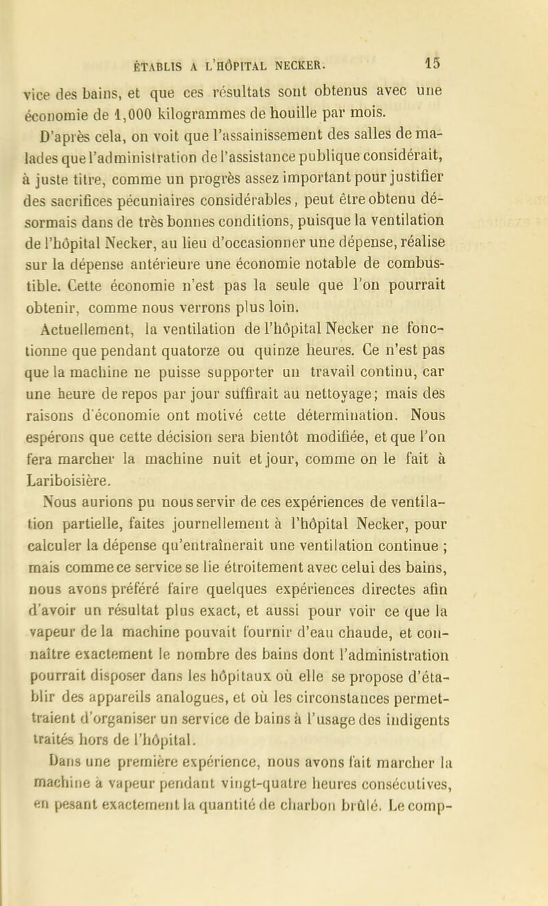 vice des bains, et que ces résultats sont obtenus avec une économie de 1,000 kilogrammes de houille par mois. D'après cela, on voit que l'assainissement des salles de ma- lades que l'administration de l'assistance publique considérait, à juste titre, comme un progrès assez important pour justifier des sacrifices pécuniaires considérables, peut être obtenu dé- sormais dans de très bonnes conditions, puisque la ventilation de l'hôpital Necker, au lieu d'occasionner une dépense, réalise sur la dépense antérieure une économie notable de combus- tible. Cette économie n'est pas la seule que l'on pourrait obtenir, comme nous verrons plus loin. Actuellement, la ventilation de l'hôpital Necker ne fonc- tionne que pendant quatorze ou quinze heures. Ce n'est pas que la machine ne puisse supporter un travail continu, car une heure de repos par jour suffirait au nettoyage; mais des raisons d'économie ont motivé cette détermination. Nous espérons que cette décision sera bientôt modifiée, et que l'on fera marcher la machine nuit et jour, comme on le fait à Lariboisière. Nous aurions pu nous servir de ces expériences de ventila- tion partielle, faites journellement à l'hôpital Necker, pour calculer la dépense qu'entraînerait une ventilation continue ; mais comme ce service se lie étroitement avec celui des bains, nous avons préféré faire quelques expériences directes afin d'avoir un résultat plus exact, et aussi pour voir ce que la vapeur de la machine pouvait fournir d'eau chaude, et con- naître exactement le nombre des bains dont l'administration pourrait disposer dans les hôpitaux où elle se propose d'éta- blir des appareils analogues, et où les circonstances permet- traient d'organiser un service de bains à l'usage des indigents traités hors de l'hôpital. Dans une première expérience, nous avons fait marcher la machine a vapeur pendant vingt-quatre heures consécutives, en pesant exactement la quantité de charbon biûlé. Lecomp-