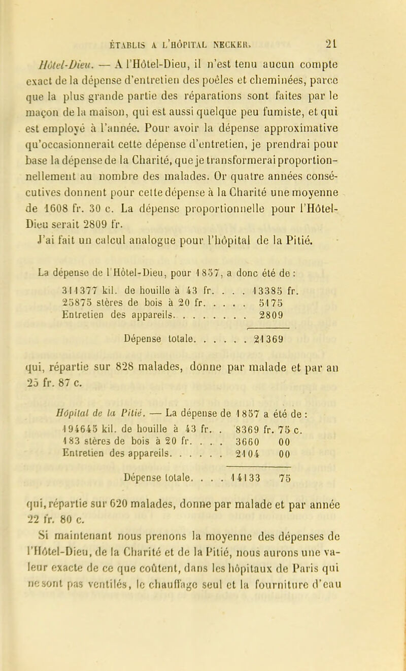 Hôtel-Dieu. — A l'Hôlel-Dieu, il n'est tenu aucun compte exact de la dépense d'entretien des poêles et cheminées, parce que la plus grande partie des réparations sont faites par le maçon de la maison, qui est aussi quelque peu fumiste, et qui est employé à l'année. Pour avoir la dépense approximative qu'occasionnerait cette dépense d'entretien, je prendrai pour base la dépense de la Charité, que je transformerai proportion- nellement au nombre des malades. Or quatre années consé- cutives donnent pour celle dépense à la Charité une moyenne de 1608 fr. 30 c. La dépense proportionnelle pour l'Hôtel- Dieu serait 2809 fr. J'ai fait un calcul analogue pour l'hôpital de la Pitié. La dépense de l'Hôlel-Dieu, pour 1837, a donc été de : 3M377 kii. de houille à 43 fr. . . . 13385 fr. 23875 stères de bois à 20 fr 5175 Enlrelien des appareils 2809 Dépense totale 2-1369 qui, répartie sur 828 malades, donne par malade et par an 25 fr. 87 c. Hôpital de la Pitié. — La dépense de I 857 a été de : 194645 kil. de houille à 43 fr. . 8369 fr. 75 c. 183 stères de bois à 20 fr. . . . 3660 00 Enlrelien des appareils 2104 00 Dépense lolale. . . . 14133 75 qui, répartie sur 620 malades, donne par malade et par année 22 tr. 80 c. Si maintenant nous prenons la moyenne des dépenses de l'Hôtel-Dieu, de la Charité et de la Pitié, nous aurons une va- leur exacte de ce que coûtent, dans les hôpitaux de Paris qui ne sont pas ventilés, le chaun'agc seul et la fourniture d'eau