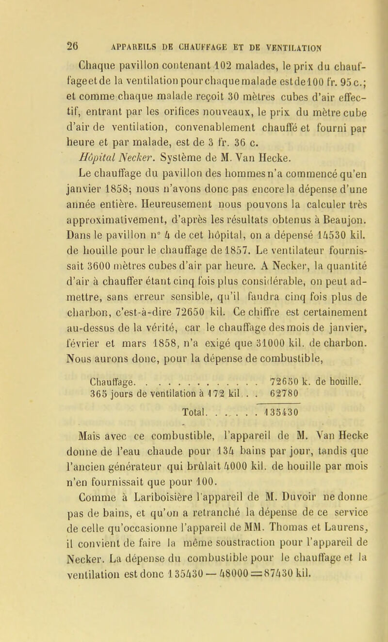 Chaque pavillon contenant 102 malades, le prix du chaut- fageetde la ventilationpourcliaquemalade estdelOO fr. 95c.; et comme chaque malade reçoit 30 mètres cubes d'air effec- tif, entrant par les orifices nouveaux, le prix du mètre cube d'air de ventilation, convenablement chauffé et fourni par heure et par malade, est de 3 fr. 36 c. Hôpital Necker. Système de M. Van Heclte. Le chauffage du pavillon des hommes n'a commencé qu'en janvier 1858; nous n'avons donc pas encore la dépense d'une année entière. Heureusement nous pouvons la calculer très approximativement, d'après les résultats obtenus à Beaujon. Dans le pavillon n k de cet hôpital, on a dépensé 14530 kil. de houille pour le chauffage de 1857. Le ventilateur fournis- sait 3600 mètres cubes d'air par heure. A Necker, la quantité d'air à chauffer étant cinq fois plus considérable, on peut ad- mettre, sans erreur sensible, qu'il faudra cinq fois plus de charbon, c'est-à-dire 72650 kil. Ce chiffre est certainement au-dessus de la vérité, car le chauffage des mois de janvier, février et mars 1858, n'a exigé que 31000 kil. de charbon. Nous aurons donc, pour la dépense de combustible, Chauffage 72650 k. de houille. 365 jours de ventilation à 172 kil . . 62780 Total 135430 Mais avec ce combustible, l'appareil de M. Van Hecke donne de l'eau chaude pour bains par jour, tandis que l'ancien générateur qui brûlait 4000 kil. de houille par mois n'en fournissait que pour 100. Comme à Lariboisière l'appareil de M. Duvoir ne donne pas de bains, et qu'on a retranché la dépense de ce service de celle qu'occasionne l'appareil de MM. Thomas et Laurens, il convient de faire la même soustraction pour l'appareil de Necker. La dépense du combustible pour le chauffage et la ventilation est donc 135430 — 48000 = 87430 kil.