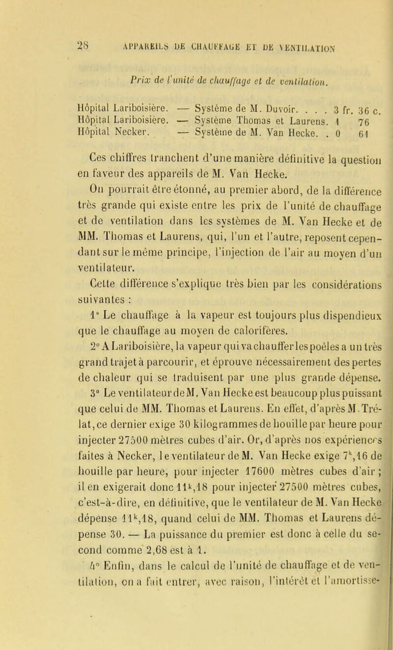 Pria; de l'unilé de chauffage et de venlilalion. Hôpital Lariboisière. •— Système de M. Duvoir. . . . 3 fr, 36 c. Hôpital Lariboisière. — Système Thomas et Laurens. 1 76 Hôpital Necker. — Système de M. Van Hecke. . 0 61 Ces chiffres Inuichent d'une manière déliiiitive la question en faveur des appareils de M. Van Hecke. On pourrait être étonné, au premier abord, de la différence très grande qui existe entre les prix de l'unité de chauffage et de ventilation dans les systèmes de M. Van Hecke et de MM. Thomas et Laurens, qui, l'un et l'autre, reposent cepen- dant sur le même principe, l'injection de l'air au moyen d'un ventilateur. Celte différence s'explique très bien par les considérations suivantes : 1° Le chauffage à la vapeur est toujours plus dispendieux que le chauffage au moyen de calorifères. 2° A Lariboisière, la vapeur qui va chauffer les poêles a un très grand trajetà parcourir, et éprouve nécessairement des pertes de chaleur qui se traduisent par une plus grande dépense. 3 Le ventilateur de M, Van Hecke est beaucoup plus puissant que celui de MM. Thomas et Laurens. En effet, d'après M. Tré- lat,ce dernier exige 30 kilogrammes de houille par heure pour injecter 27500 mètres cubes d'air. Or, d'après nos expérienc< s faites à Necker, le ventilateur de M. Van Hecke exige 7'',16 de houille par heure, pour injecter 17600 mètres cubes d'air; il en exigerait donc l U,18 pour injecter 27500 mètres cubes, c'est-à-dire, en déliuitive, que le ventilateur de M. Van Hecke dépense H'',18, quand celui de MM. Thomas et Laurens dé- pense 30. — La puissance du premier est donc à celle du se- cond comme 2,68 est à 1. Il Enfin, dans le calcul de l'unité de chauffage et de ven- tilalion, on a fait entrer, avec raison, l'intérêt cl raniortissc-