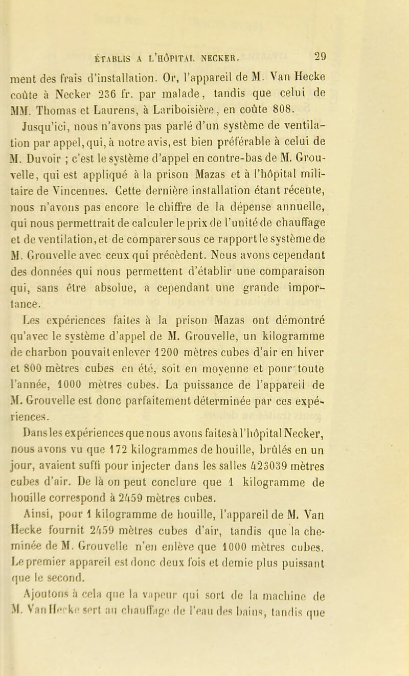 nient des frais d'installation. Or, l'appareil de M. Van Hecke coûte à Nccker 236 IV. par malade, tandis que celui de MM. Thomas et Laurens, à Lariboisière, en coûte 808. Jusqu'ici, nous n'avons pas parlé d'un système de ventila- tion par appel,qui, à notre avis, est bien préférable à celui de M. Duvoir ; c'est le système d'appel en contre-bas de M. Grou- velle, qui est appliqué à la prison Mazas et à l'hôpital mili- taire de Vincennes. Cette dernière installation étant récente, nous n'avons pas encore le chiffre de la dépense annuelle, qui nous permettrait de calculer le prix de l'unité de chauffage et de ventilation, et de comparer sous ce rapport le système de M. Grouvelle avec ceux qui précèdent. Nous avons cependant des données qui nous permettent d'établir une comparaison qui, sans être absolue, a cependant une grande impor- tance. Les expériences faites à la prison Mazas ont démontré qu'avec le système d'appel de M. Grouvelle, un kilogramme de charbon pouvait enlever 4200 mètres cubes d'air en hiver et 800 mètres cubes en été, soit en moyenne et pour'toute l'année, 1000 mètres cubes. La puissaiice de l'appareii de M. Grouvelle est donc parfaitement déterminée par ces expé- riences. Dans les expériences que nous avons faites à l'hôpital Necker, nous avons vu que 172 kilogrammes de houille, brûlés en un jour, avaient suffi pour injecter dans les salles /i23039 mètres cuhes d'air. De là on peut conclure que 1 kilogramme de houille correspond à 2/i59 mètres cubes. Ainsi, pour \ kilogramme de houille, l'appareil de M. Van Hfccke fournit 2'\')9 mètres cubes d'air, tandis que la che- minée de M. Grouvelle n'en enlève que 1000 mètres cubes. Le premier appareil est donc deux fois et demie plus puissant fjue le second. Ajoutons à cela que la vuppin- qui sort de la machine de M. Vfinlfefke sert au cliauiriigi.- de l'eau des bains, tandis que