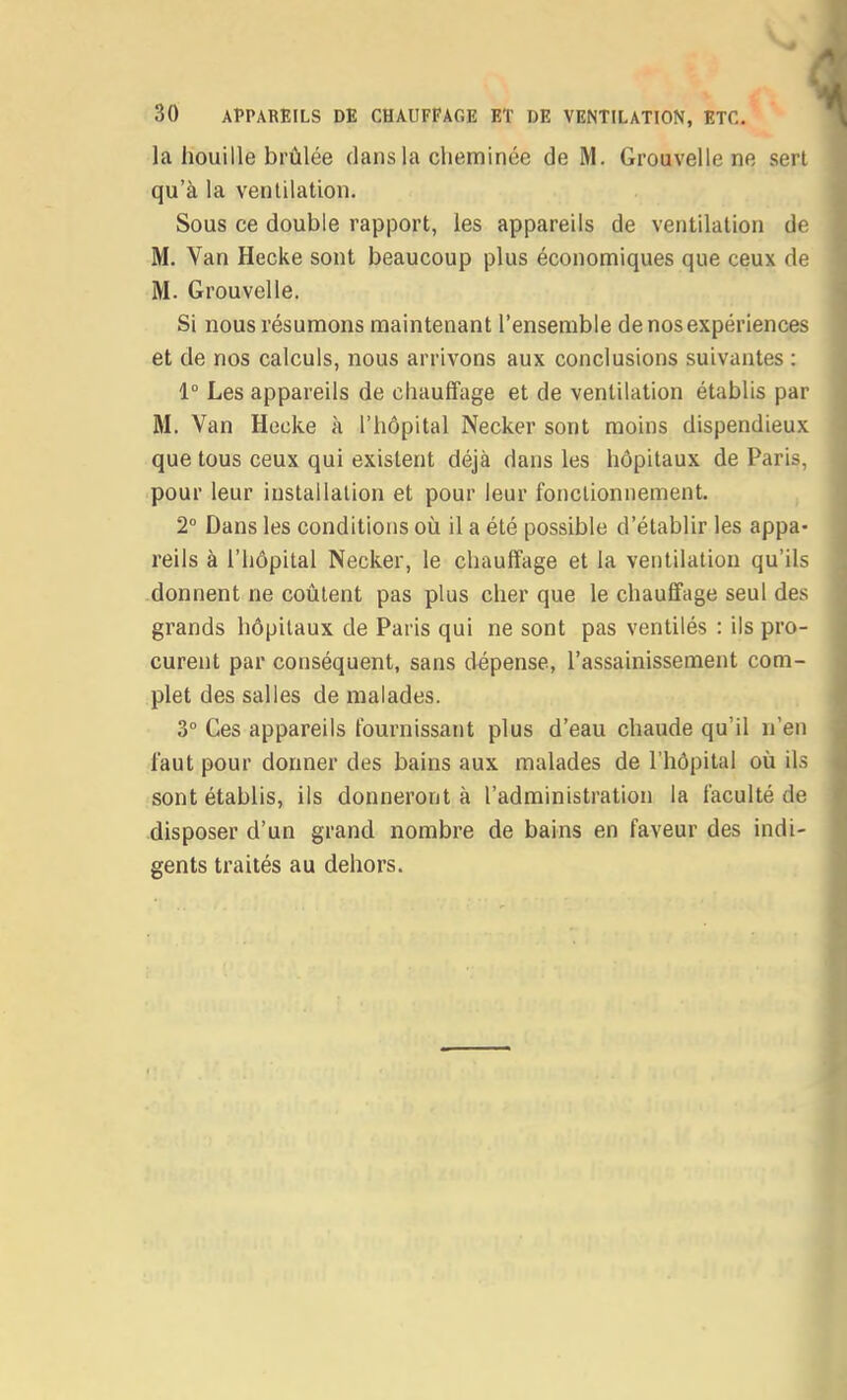 la houille brûlée dans la cheminée de M. Grouvelle ne serl qu'à la ventilation. Sous ce double rapport, les appareils de ventilation de M. Van Hecke sont beaucoup plus économiques que ceux de M. Grouvelle. Si nous résumons maintenant l'ensemble de nos expériences et de nos calculs, nous arrivons aux conclusions suivantes : 1° Les appareils de chauffage et de ventilation établis par M. Van Hecke à l'hôpital Necker sont moins dispendieux que tous ceux qui existent déjà dans les hôpitaux de Paris, pour leur installation et pour leur fonctionnement. 2° Dans les conditions où il a été possible d'établir les appa- reils à l'hôpital Necker, le chauffage et la ventilation qu'ils donnent ne coûtent pas plus cher que le chauffage seul des grands hôpitaux de Paris qui ne sont pas ventilés : ils pro- curent par conséquent, sans dépense, l'assainissement com- plet des salles de malades. 3° Ces appareils fournissant plus d'eau chaude qu'il n'en faut pour donner des bains aux malades de l'hôpital où il.s sont établis, ils donneront à l'administration la faculté de disposer d'un grand nombre de bains en faveur des indi- gents traités au dehors.