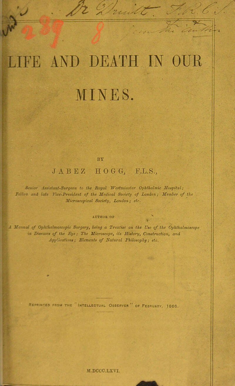 LIFE AND DEATH IN OUR MINES. BY JABEZ HOGG, F.L.S., Senior Assistant-Surgeon to the Royal Westminster Ophthalmic Hospital; Fellov and late Vice-President of the Medical Society of London; Member of the Microscopical Society, London; etc. AUTHOR OP Manual of Ophthalmoscopic Surgery, being a Treatise on the Use of. the Ophthalmoscope in Diseases of the Eye; The Microscope, its History, Construction, and Applications; Elements of Natural Philosophy; etc. Reprinted from the  Intellectual Observer of February, 1866. M.DCCC.LXVI.