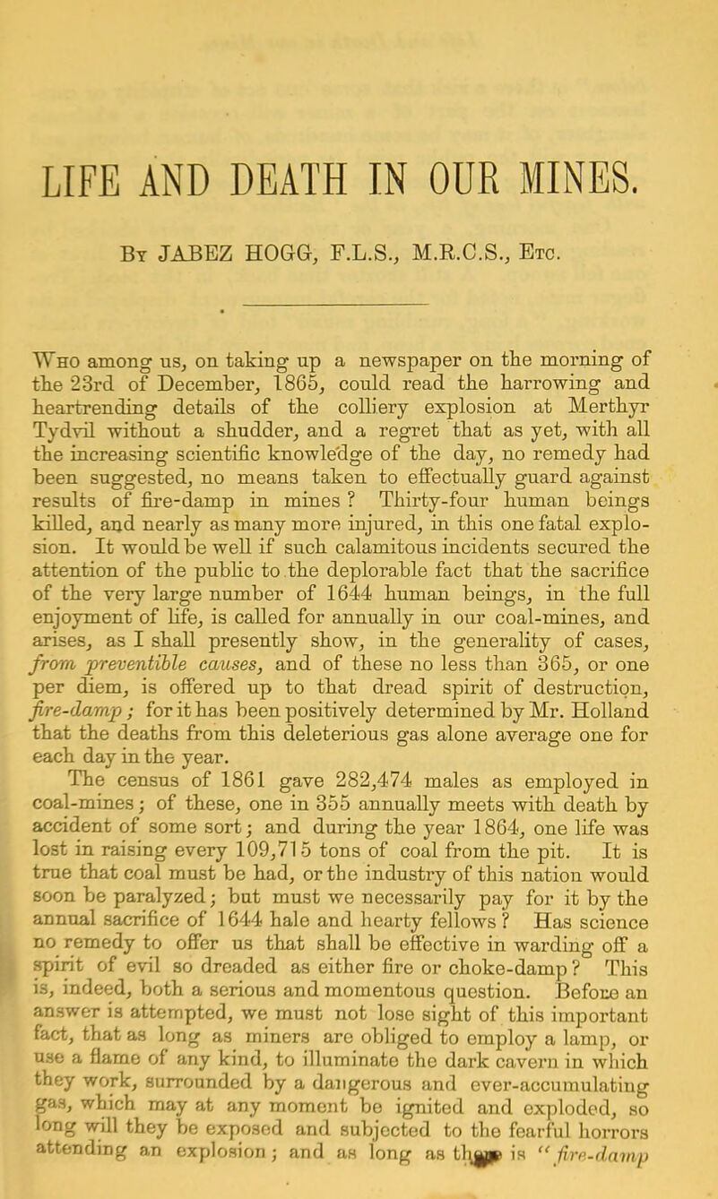 By JABEZ HOGG, F.L.S., M.R.C.S., Etc. Who among us, on taking up a newspaper on the morning of the 23rd of December, 1865, could read the harrowing and heartrending details of the colliery explosion at Merthyr Tydvil without a shudder, and a regret that as yet, with all the increasing scientific knowledge of the day, no remedy had been suggested, no means taken to effectuaUy guard against results of fire-damp in mines ? Thirty-four human beings killed, and nearly as many more injured, in this one fatal explo- sion. It would be well if such calamitous incidents secured the attention of the public to the deplorable fact that the sacrifice of the very large number of 1644 human beings, in the full enjoyment of life, is called for annually in our coal-mines, and arises, as I shall presently show, in the generality of cases, from preventible causes, and of these no less than 365, or one per diem, is offered up to that dread spirit of destruction, fire-damp ; for it has been positively determined by Mr. Holland that the deaths from this deleterious gas alone average one for each day in the year. The census of 1861 gave 282,474 males as employed in coal-mines; of these, one in 355 annually meets with death by accident of some sort; and during the year 1864, one life was lost in raising every 109,715 tons of coal from the pit. It is true that coal must be had, or the industry of this nation would soon be paralyzed; but must we necessarily pay for it by the annual sacrifice of 1644 hale and hearty fellows? Has science no remedy to offer us that shall be effective in warding off a spirit of evil so dreaded as either fire or choke-damp ? This is, indeed, both a serious and momentous question. Before an answer is attempted, we must not lose sight of this important fact, that as long as miners are obliged to employ a lamp, or use a flame of any kind, to illuminate the dark cavern in which they work, surrounded by a dangerous and ever-accumulating KB0, which may at any moment be ignited and exploded, so long will they be exposed and subjected to the fearful horrors attending an explosion j and as long as th^yp is  fire-damp