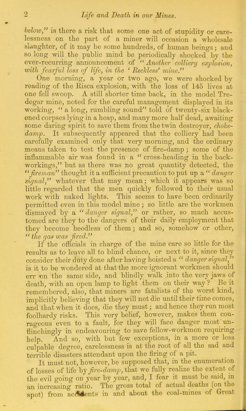below, is there a risk that some one act of stupidity or care- lessness on the part of a miner will occasion a wholesale slaughter, of it may be some hundreds, of human beings; and so long will the public mind be periodically shocked by the ever-recurring announcement of Another colliery explosion, with fearful loss of life, in the ' Reckless' mine. One morning, a year or two ago, we were shocked by reading of the Kisca explosion, with the loss of 145 lives at one fell swoop. A still shorter time back, in the model Tre- degar mine, noted for the cai'eful management displayed in its working,  a long, rumbling sound told of twenty-six black- ened corpses lying in a heap, and many more half dead, awaiting some daring spirit to save them from the twin destroyer, choke- damp. It subsequently appeared that the colliery had been carefully examined only that very morning, and the ordinary means taken to test the presence of fire-damp; some of the inflammable air was found in a  cross-heading in the back- workings, but as there was no great quantity detected, the fireman thought it a sufficient precaution to put up a  danger signal, whatever that may mean; which it appears was so little regarded that the men quickly followed to their usual work with naked lights. This seems to have been ordinarily permitted even in this model mine ; so little are the workmen dismayed by a danger signal, or rather, so much accus- tomed are they to the dangers of their daily employment that they become heedless of them; and so, somehow or other,  the gas was fired. If the officials in charge of the mine care so little for the results as to leave all to blind chance, or next to it, since they consider their duty done after having hoisted a  danger signal, is it to be wondered at that the more ignorant workmen should err on the same side, and blindly walk .into the very jaws of death, with an open lamp to light them on their way ? Be it remembered, also, that miners are fatalists of the worst kind, implicitly believing that they will not die until their time comes, and that when it does, die they must; and hence they run most foolhardy risks. This very belief, however, makes them cou- rageous even to a fault, for they will face danger most un- flinchingly in endeavouring to save fellow-workmen requiring help. And so, with but few exceptions, in a more or less culpable degree, carelessness is at the root of all the sad and terrible disasters attendant upon the firing of a pit. It must not, however, be supposed that, in the enumeration of losses of life by fire-damp, that we fully realize the extent of the evil going on year by year, and, I fear it must be said, in an increasing ratio. The gross total of actual deaths (on the spot) from accidents in and about the coal-mines of Great