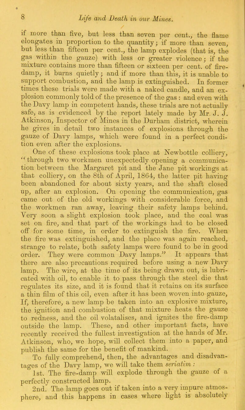 if more than five, but less than seven per cent., the flame elongates in proportion to the quantity j if more than seven, but less than fifteen per cent., the lamp explodes (that is, the gas within the gauze) with less or greater violence 5 if the mixture contains more than fifteen or sixteen per cent, of fire- damp, it burns quietly j and if more than this, it is unable to support combustion, and the lamp is extinguished. In former times these trials were made with a naked candle, and an ex- plosion commonly told of the presence of the gas : and even with the Davy lamp in competent hands, these trials are not actually safe, as is evidenced by the report lately made by Mr. J. J. Atkinson, Inspector of Mines in the Durham district, wherein he gives in detail two instances of explosions through the gauze of Davy lamps, which were found in a perfect condi- tion even after the explosions. One of these explosions took place at Newbottle colliery, through two workmen unexpectedly opening a communica- tion between the Margaret pit and the Jane pit workings at that colliery, on the 8th of April, 1864, the latter pit having been abandoned for about sixty years, and the shaft closed up, after an explosion. On opening the communication, gas came out of the old workings with considerable force, and the workmen ran away, leaving their safety lamps behind. Very soon a slight explosion took place, and the coal was set on fire, and that part of the workings had to be closed off for some time, in order to extinguish the fire. When the fire was extinguished, and the place was again reached, strange to relate, both safety lamps were found to be in good order. They were common Davy lamps. It appears that there are also precautions required before using a new Davy lamp. The wire, at the time of its being drawn out, is lubri- cated with oil, to enable it to pass through the steel die that regulates its size, and it is found that it retains on its surface a thin film of this oil, even after it has been woven into gauze, If, therefore, a new lamp be taken into an explosive mixture, the ignition and combustion of that mixture heats the gauze to redness, and the oil volatalises, and ignites the fire-damp outside the lamp. These, and other important facts, have recently received the fullest investigation at the hands of Mr. Atkinson, who, we hope, will collect them into a paper, and publish the same for the benefit of mankind. To fully comprehend, then, the advantages and disadvan- tages of the Davy lamp, we will take them seriatim : 1st. The fire-damp will explode through the gauze of a perfectly constructed lamp. 2nd. The lamp goes out if taken into a very impure atmos- phere, and this happens in cases where fight is absolutely