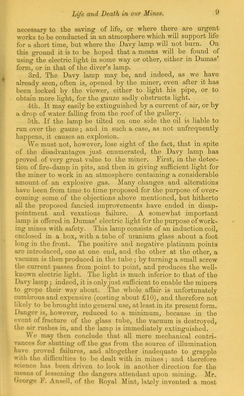 necessary to the saving of life, or where there are urgent works to be conducted in an atmosphere which will support life for a short time, but where the Davy lamp will not burn. On this ground it is to be hoped that a means will be found of using the electric light in some way or other, either in Dumas' form, or in that of the diver's lamp. 3rd. The Davy lamp may be, and indeed, as we have already seen, often is, opened by the miner, even after it has been locked by the viewer, either to light his pipe, or to obtain more light, for the gauze sadly obstructs light. 4th. It may easily be extinguished by a current of air, or by a drop of water falling from the roof of the gallery. 5th. If the lamp be tilted on one side the oil is liable to run over the gauze; and in such a case, as not unfrequently happens, it causes an explosion. We must not, however, lose sight of the fact, that in spite of the disadvantages just enumerated, the Davy lamp has proved of very great value to the miner. First, in the detec- tion of fire-damp in pits, and then in giving sufficient light for the miner to work in an atmosphere containing a considerable amount of an explosive gas. Many changes and alterations have been from time to time proposed for the purpose of over- coming some of the objections above mentioned, but hitherto all the proposed fancied improvements have ended in disap- pointment and vexatious failure. A somewhat important lamp is offered in Dumas'' electric light for the purpose of work- ing mines with safety. This lamp consists of an induction coil, enclosed in a box, with a tube of uranium glass about a foot long in the front. The positive and negative platinum points are introduced, one at one end, and the other at the other, a vacuum is then produced in the tube ; by turning a small screw the current passes from point to point, and produces the well- known electric light. The light is much inferior to that of the Davy lamp; indeed, it is only just sufficient to enable the miners to grope their way about. The whole affair is unfortunately cumbrous and expensive (costing about £10), and therefore not likely to be brought into general use, at least in its present form. Danger is, however, reduced to a minimum, because in the event of fracture of the glass tube, the vacuum is destroyed, the air rushes in, and the lamp is immediately extinguished. We may then conclude that all mere mechanical contri- vances for shutting off the gas from the source of illumination have proved failures, and altogether inadequate to grapple with the difficulties to be dealt with in mines; and therefore science has been driven to look in another direction for the means of lessening the dangers attendant upon mining. Mr. George F. Ansell, of the Koyal Mint, lately invented a most