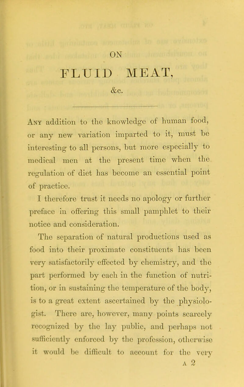 ON FLUID MEAT, &C. Any addition to the knowledge of human food, or any new variation imparted to it, must be interesting to all persons, but more especially to medical men at the present time when the regulation of diet has become an essential point of practice. I therefore trust it needs no apology or further preface in offering this small pamphlet to their notice and consideration. The separation of natural productions used as food into their proximate constituents has been very satisfactorily effected by chemistry, and the part performed by each in the function of nutri- tion, or in sustaining the temperature of the body, is to a great extent ascertained by the physiolo- gist. There are, however, many points scarcely recognized by the lay public, and perhaps not sufficiently enforced by the profession, otherwise it would be difficult to account for the very A 2