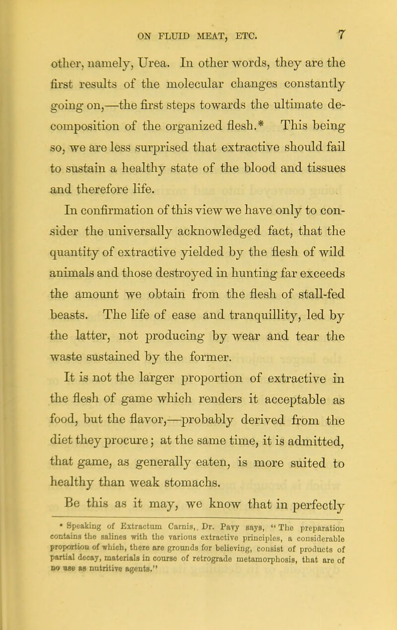 other, namely, Urea. In other words, they are the first results of the molecular changes constantly going on,—the first steps towards the ultimate de- composition of the organized flesh.* This being so, we are less surprised that extractive should fail to sustain a healthy state of the blood and tissues and therefore life. In confirmation of this view we have only to con- sider the universally acknowledged fact, that the quantity of extractive yielded by the flesh of wild animals and those destroyed in hunting far exceeds the amount we obtain from the flesh of stall-fed beasts. The life of ease and tranquillity, led by the latter, not producing by wear and tear the waste sustained by the former. It is not the larger proportion of extractive in the flesh of game which renders it acceptable as food, but the flavor,—probably derived from the diet they procure; at the same time, it is admitted, that game, as generally eaten, is more suited to healthy than weak stomachs. Be this as it may, we know that in perfectly •Speaking of Extractum Carnis,. Dr. Pavy says, The preparation contains the salines with the various extractive principles, a considerable proportion of which, there are grounds for believing, consist of products of partial decay, materials in course of retrograde metamorphosis, that are of do ase as nutritive agents.