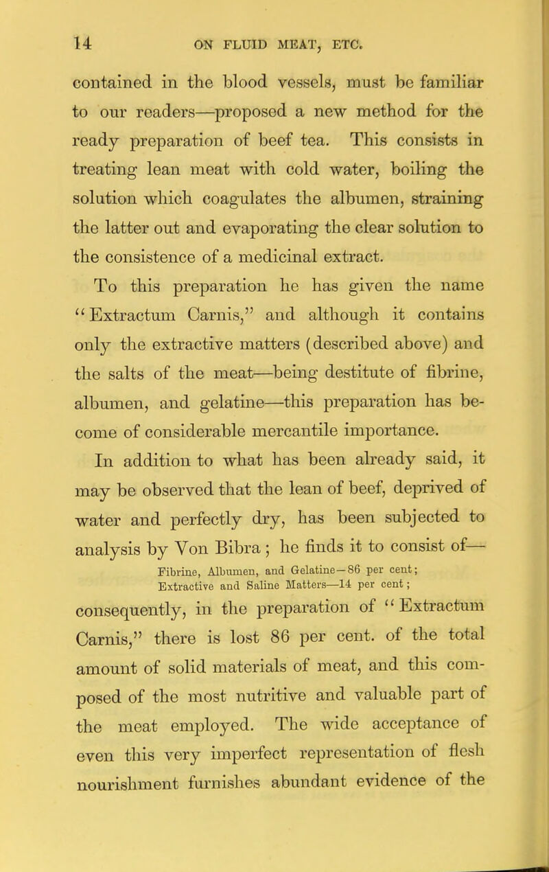 contained in the blood vessels, must be familiar to our readers—proposed a new method for the ready preparation of beef tea. This consists in treating lean meat with cold water, boiling the solution which coagulates the albumen, straining the latter out and evaporating the clear solution to the consistence of a medicinal extract. To this preparation he has given the name Extractum Carnis, and although it contains only the extractive matters (described above) and the salts of the meat—being destitute of fibrine, albumen, and gelatine—this preparation has be- come of considerable mercantile importance. In addition to what has been already said, it may be observed that the lean of beef, deprived of water and perfectly dry, has been subjected to analysis by Von Bibra ; he finds it to consist of— Fibrine, Albumen, and Gelatine—86 per cent; Extractive and Saline Matters—14 per cent; consequently, in the preparation of Extractum Carnis, there is lost 86 per cent, of the total amount of solid materials of meat, and this com- posed of the most nutritive and valuable part of the meat employed. The wide acceptance of even this very imperfect representation of flesh nourishment furnishes abundant evidence of the