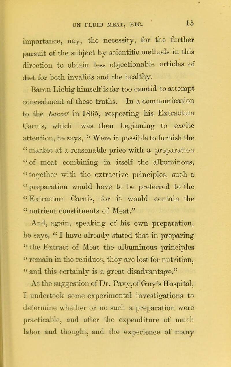 importance, nay, the necessity, for the further pursuit of the subject by scientific methods in this direction to obtain less objectionable articles of diet for both invalids and the healthy. Baron Liebig himself is far too candid to attempt concealment of these truths. In a communication to the Lancet in 1865, respecting his Extractum Carnis, which was then beginning to excite attention, he says,  Were it possible to furnish the  market at a reasonable price with a preparation of meat combining in itself the albuminous, together with the extractive principles, such a preparation would have to be preferred to the Extractum Carnis, for it would contain the nutrient constituents of Meat. And, again, speaking of his own preparation, he says,  I have already stated that in preparing  the Extract of Meat the albuminous principles  remain in the residues, they are lost for nutrition, and this certainly is a great disadvantage. At the suggestion of Dr. Pavy,of Guy's Hospital, I undertook some experimental investigations to determine whether or no such a preparation were practicable, and after the expenditure of much labor and thought, and the experience of many