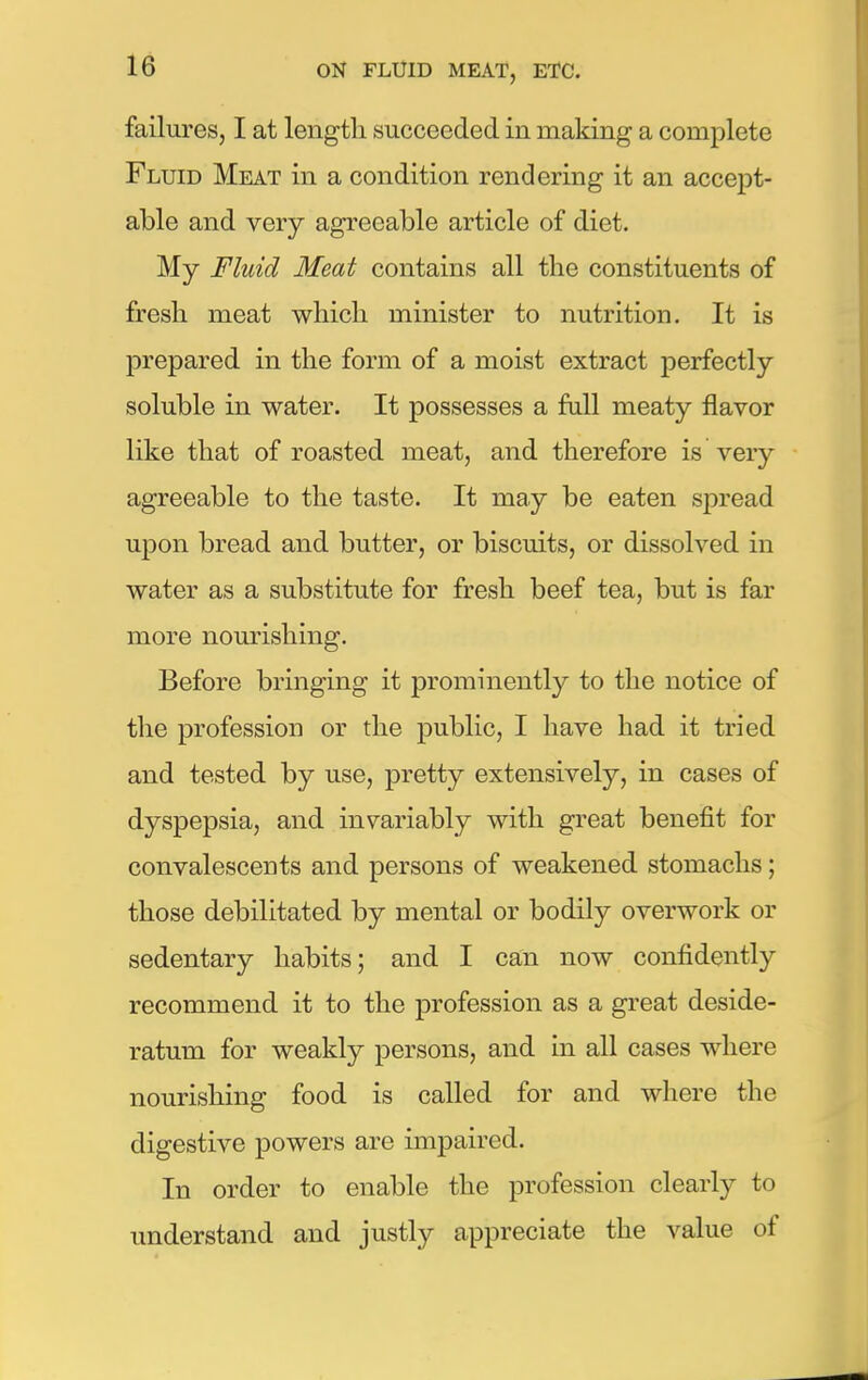 failures, I at length succeeded in making a complete Fluid Meat in a condition rendering it an accept- able and very agreeable article of diet. My Fluid Meat contains all the constituents of fresh meat which minister to nutrition. It is prepared in the form of a moist extract perfectly soluble in water. It possesses a full meaty flavor like that of roasted meat, and therefore is very agreeable to the taste. It may be eaten spread upon bread and butter, or biscuits, or dissolved in water as a substitute for fresh beef tea, but is far more nourishing. Before bringing it prominently to the notice of the profession or the public, I have had it tried and tested by use, pretty extensively, in cases of dyspepsia, and invariably with great benefit for convalescents and persons of weakened stomachs; those debilitated by mental or bodily overwork or sedentary habits; and I can now confidently recommend it to the profession as a great deside- ratum for weakly persons, and in all cases where nourishing food is called for and where the digestive powers are impaired. In order to enable the profession clearly to understand and justly appreciate the value of