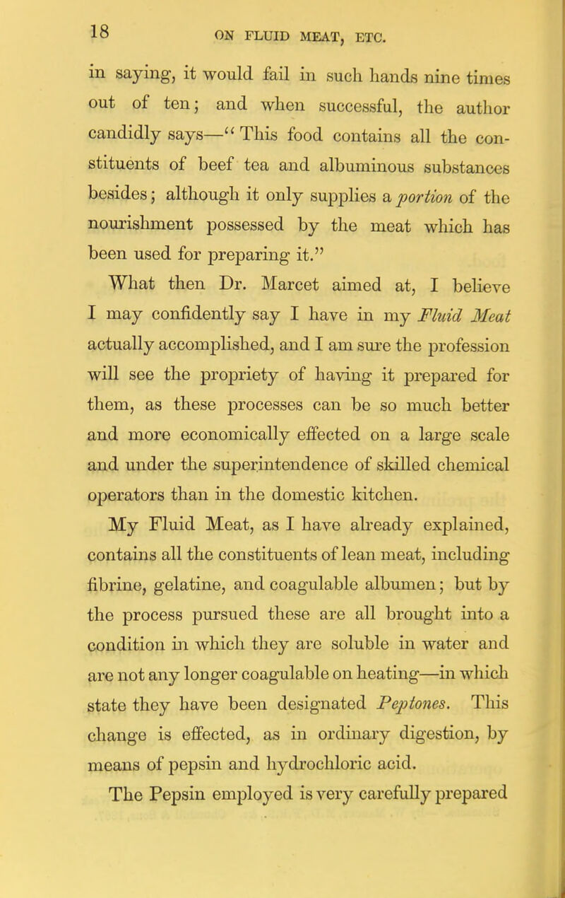 in saying, it would fail in such hands nine times out of ten; and when successful, the author candidly says— This food contains all the con- stituents of beef tea and albuminous substances besides; although it only supplies a portion of the nourishment possessed by the meat which has been used for preparing it. What then Dr. Marcet aimed at, I believe I may confidently say I have in my Fluid Meat actually accomplished, and I am sure the profession will see the propriety of having it prepared for them, as these processes can be so much better and more economically effected on a large scale and under the superintendence of skilled chemical operators than in the domestic kitchen. My Fluid Meat, as I have already explained, contains all the constituents of lean meat, including fibrine, gelatine, andcoagulable albumen; but by the process pursued these are all brought into a condition in which they are soluble in water and are not any longer coagulable on heating—in which state they have been designated Peptones. This change is effected, as in ordinary digestion, by means of pepsin and hydrochloric acid. The Pepsin employed is very carefully prepared