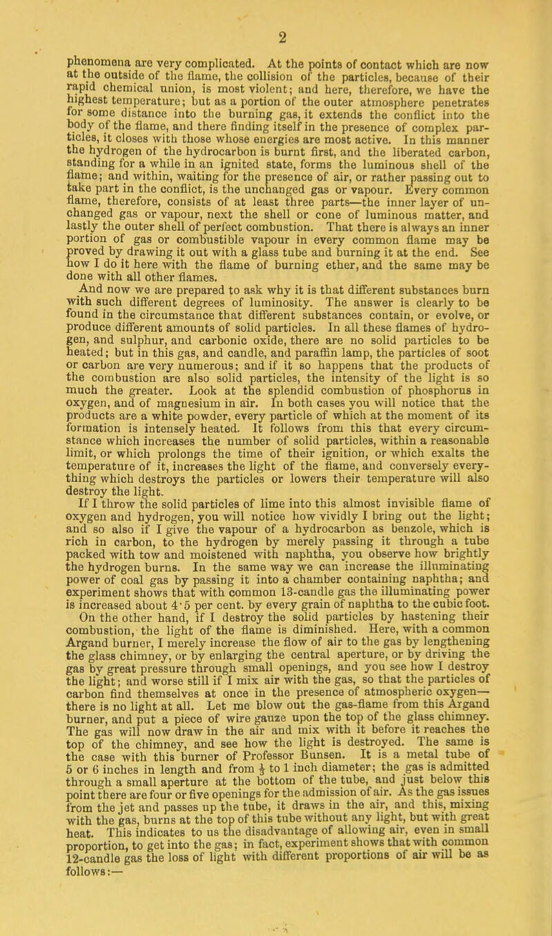 phenomena are very complicated. At the points of contact which are now at the outside of the flame, the collision of the particles, because of their rapid chemical union, is most violent; and here, therefore, we have the highest temperature; but as a portion of the outer atmosphere penetrates for some distance into the burning gas, it extends the conflict into the body of the flame, and there finding itself in the presence of complex par- ticles, it closes with those whose energies are most active. In this manner the hydrogen of the hydrocarbon is burnt first, and the liberated carbon, standing for a while in an ignited state, forms the luminous shell of the flame; and within, waiting for the presence of air, or rather passing out to take part in the conflict, is the unchanged gas or vapour. Every common flame, therefore, consists of at least three parts—the inner layer of un- changed gas or vapour, next the shell or cone of luminous matter, and lastly the outer shell of perfect combustion. That there is always an inner portion of gas or combustible vapour in every common flame may be roved by drawing it out with a glass tube and burning it at the end. See ow I do it here with the flame of burning ether, and the same may be done with all other flames. And now we are prepared to ask why it is that different substances burn with such different degrees of luminosity. The answer is clearly to be found in the circumstance that different substances contain, or evolve, or produce different amounts of solid particles. In all these flames of hydro- gen, and sulphur, and carbonic oxide, there are no solid particles to be heated; but in this gas, and candle, and paraffin lamp, the particles of soot or carbon are very numerous; and if it so happens that the products of the combustion are also solid particles, the intensity of the light is so much the greater. Look at the splendid combustion of phosphorus in oxygen, and of magnesium in air. In both cases you will notice that the products are a white powder, every particle of which at the moment of its formation is intensely heated. It follows from this that every circum- stance which increases the number of solid particles, within a reasonable limit, or which prolongs the time of their ignition, or which exalts the temperature of it, increases the light of the Same, and conversely every- thing which destroys the particles or lowers their temperature will also destroy the light. If I throw the solid particles of lime into this almost invisible flame of oxygen and hydrogen, you will notice how vividly I bring out the light; and so also if I give the vapour of a hydrocarbon as benzole, which is rich in carbon, to the hydrogen by merely passing it through a tube packed with tow and moistened with naphtha, you observe how brightly the hydrogen burns. In the same way we can increase the illuminating power of coal gas by passing it into a chamber containing naphtha; and experiment shows that with common 13-candle gas the illuminating power is increased about 4 5 per cent, by every grain of naphtha to the cubic foot. On the other hand, if I destroy the solid particles by hastening their combustion, the light of the flame is diminished. Here, with a common Argand burner, I merely increase the flow of air to the gas by lengthening the glass chimney, or by enlarging the central aperture, or by driving the gas by great pressure through small openings, and you see how I destroy the light; and worse still if I mix air with the gas, so that the particles of carbon find themselves at once in the presence of atmospheric oxygen- there is no light at all. Let me blow out the gas-flame from this Argand burner, and put a piece of wire gauze upon the top of the glass chimney. The gas will now draw in the air and mix with it before it reaches the top of the chimney, and see how the light is destroyed. The same is the case with this burner of Professor Bunsen. It is a metal tube of 5 or 6 inches in length and from J to 1 inch diameter; the gas is admitted through a small aperture at the bottom of the tube, and just below this point there are four or five openings for the admission of air. As the gas issues from the jet and passes up the tube, it draws in the air, and this, mixing with the gas, burns at the top of this tube without any light, but with great heat. This indicates to us the disadvantage of allowing air, even in small proportion, to get into the gas; in fact, experiment shows that with common 12-candle gas the loss of light with different proportions of air will be as follows:—