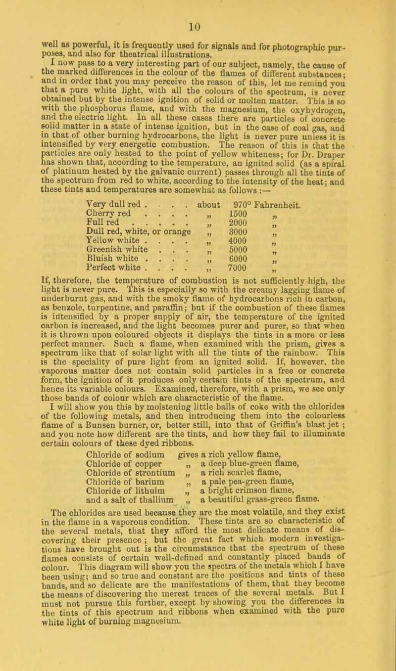 well as powerful, it is frequently used for signals and for photographic pur- poses, and also for theatrical illustrations. I now pass to a very interesting part of our subject, namely, the cause of the marked differences in the colour of the flames of different substances; and in order that you may perceive the reason of this, let me remind you that a pure white light, with all the colours of the spectrum, is never obtained but by the intense ignition of solid or molten matter. This is so with the phosphorus flame, and with the magnesium, the oxybydrogen, and the electric light. In all these cases there are particles of concrete solid matter in a state of intense ignition, but in the case of coal gas, and in that of other burning hydrocarbons, the light is never pure unless it is intensified by very energetic combustion. The reason of this is that the particles are only heated to the point of yellow whiteness; for Dr. Draper has shown that, according to the temperature, an ignited solid (as a spiral of platinum heated by the galvanic current) passes through all the tints of the spectrum from red to white, according to the intensity of the heat; and these tints and temperatures are somewhat as follows :— Very dull red . . . . about 970° Fahrenheit. Cherry red ... . „ 1500 „ Full red „ 2000 „ Dull red, white, or orange „ 3000 „ Yellow white .... „ 4000 „ Greenish white ... „ 5000 „ Bluish white .... „ 6000 „ Perfect white .... „ 7000 „ If, therefore, the temperature of combustion is not sufficiently high, the light is never pure. This is especially so with the creamy lagging flame of underburnt gas, and with the smoky flame of hydrocarbons rich in carbon, as benzole, turpentine, and paraffin; but if the combustion of these flames is intensified by a proper supply of air, the temperature of the ignited carbon is increased, and the light becomes purer and purer, so that when it is thrown upon coloured objects it displays the tints in a more or less perfect manner. Such a flame, when examined with the prism, gives a spectrum like that of solar light with all the tints of the rainbow. This is the speciality of pure light from an ignited solid. If, however, the vaporous matter does not contain solid particles in a free or concrete form, the ignition of it produces only certain tints of the spectrum, and hence its variable colours. Examined, therefore, with a prism, we see only those bands of colour which are characteristic of the flame. I will show you this by moistening little balls of coke with the chlorides of the following metals, and then introducing them into the colourless flame of a Bunsen burner, or, better still, into that of Griffin's blast jet ; and you note how different are the tints, and how they fail to illuminate certain colours of these dyed ribbons. Chloride of sodium gives a rich yellow flame, Chloride of copper „ a deep blue-green flame, Chloride of strontium „ a rich scarlet flame, Chloride of barium „ a pale pea-green flame, Chloride of lithuim „ a bright crimson flame, and a salt of thallium „ a beautiful grass-green flame. The chlorides are used because they are the most volatile, and they exist in the flame in a vaporous condition. These tints are so characteristic of the several metals, that they afford the most delicate means of dis- covering their presence ; but the great fact which modern investiga- tions have brought out is the circumstance that the spectrum of these flames consists of certain well-defined and constantly placed bands of colour. This diagram will show you the spectra of the metals which I have been using; and so true and constant are the positions and tints of these bands, and so delicate are the manifestations of them, that they become the means of discovering the merest traces of the several metals. But I must not pursue this further, except by showing you the differences in the tints of this spectrum and ribbons when examined with the pure white light of burning magnesium.