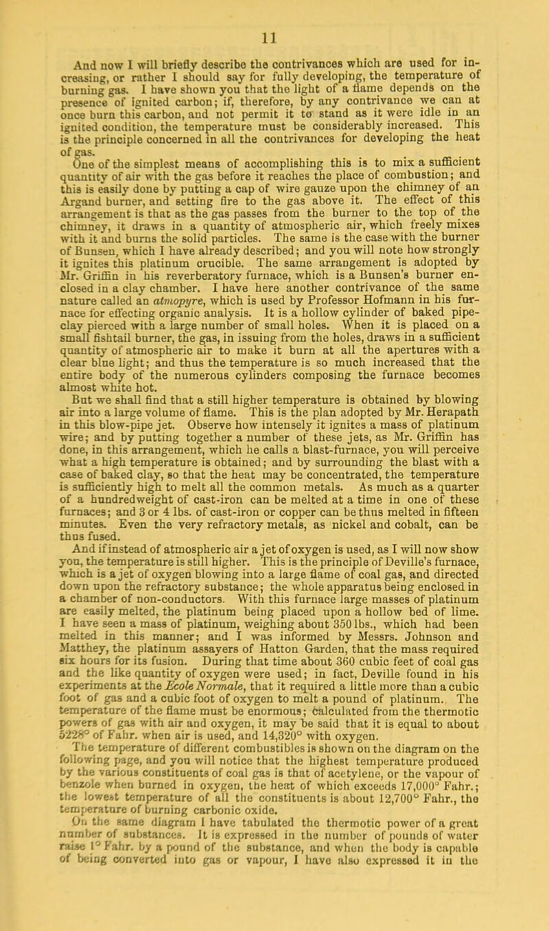 1 ] And now I will briefly describe the contrivances which are used for in- creasing, or rather I should say for fully developing, the temperature of burniug gas. 1 have shown you that tho light of a flame depends on the presence of ignited carbon; if, therefore, by any contrivance we can at once burn this carbon, and not permit it to stand as it were idle in an ignited condition, the temperature must be considerably increased. This is the principle concerned in all the contrivances for developing the heat of gas. One of the simplest means of accomplishing this is to mix a sufficient quantity of air with the gas before it reaches the place of combustion; and this is easily done by putting a cap of wire gauze upon the chimney of an Argand burner, and setting fire to the gas above it. The effect of this arrangement is that as the gas passes from the burner to the top of the chimney, it draws in a quantity of atmospheric air, which freely mixes with it and burns the solid particles. The same is the case with the burner of Bunsen, which I have already described; and you will note how strongly it ignites this platinum crucible. The same arrangement is adopted by Mr. Griffin in his reverberatory furnace, which is a Bunsen's burner en- closed in a clay chamber. I have here another contrivance of the same nature called an atmopyre, which is used by Professor Hofmann in his fur- nace for effecting organic analysis. It is a hollow cylinder of baked pipe- clay pierced with a large number of small holes. When it is placed on a small fishtail burner, the gas, in issuing from the holes, draws in a sufficient quantity of atmospheric air to make it burn at all the apertures with a clear blue fight; and thus the temperature is so much increased that the entire body of the numerous cylinders composing the furnace becomes almost white hot. But we shall find that a still higher temperature is obtained by blowing air into a large volume of flame. This is the plan adopted by Mr. Herapath in this blow-pipe jet. Observe how intensely it ignites a mass of platinum wire; and by putting together a number of these jets, as Mr. Griffin has done, in this arrangement, which he calls a blast-furnace, you will perceive what a high temperature is obtained; and by surrounding the blast with a case of baked clay, so that the heat may be concentrated, the temperature is sufficiently high to melt all the common metals. As much as a quarter of a hundredweight of cast-iron can be melted at a time in one of these furnaces; and 3 or 4 lbs. of cast-iron or copper can be thus melted in fifteen minutes. Even the very refractory metals, as nickel and cobalt, can be thus fused. And if instead of atmospheric air a jet of oxygen is used, as I will now show you, the temperature is still higher. This is the principle of Deville's furnace, which is a jet of oxygen blowing into a large flame of coal gas, and directed down upon the refractory substance; the whole apparatus being enclosed in a chamber of non-conductors. With this furnace large masses of platinum are easily melted, the platinum being placed upon a hollow bed of lime. I have seen a mass of platinum, weighing about 350 lbs., which had been melted in this manner; and I was informed by Messrs. Johnson and Matthey, the platinum assayers of Hatton Garden, that the mass required six hours for its fusion. During that time about 360 cubic feet of coal gas and the like quantity of oxygen were used; in fact, Deville found in his experiments at the Ecole Normale, that it required a little more than a cubic foot of gas and a cubic foot of oxygen to melt a pound of platinum. The temperature of the flame must be enormous; Calculated from the thermotic powers of gas with air and oxygen, it may be said that it is equal to about 522*° of Fahr. when air is used, and 14,320° with oxygen. The temperature of different combustibles is shown on the diagram on the following page, and you will notice that the highest temperature produced by the various constituents of coal gas is that of acetylene, or the vapour of benzole when burned in oxygen, the heat of which exceeds 17,000° Fahr.; the lowest temperature of all the constituents is about 12,700° Fahr., tho temperature of burning carbonic oxide. Oil the same diagram 1 have tabulated tho thermotic power of a great number of substances. It is expressed in the number of pouuds of water raise l°Fahr. by a pound of the substance, and when the body is capable of being converted into gas or vapour, I have also expressed it iu tho