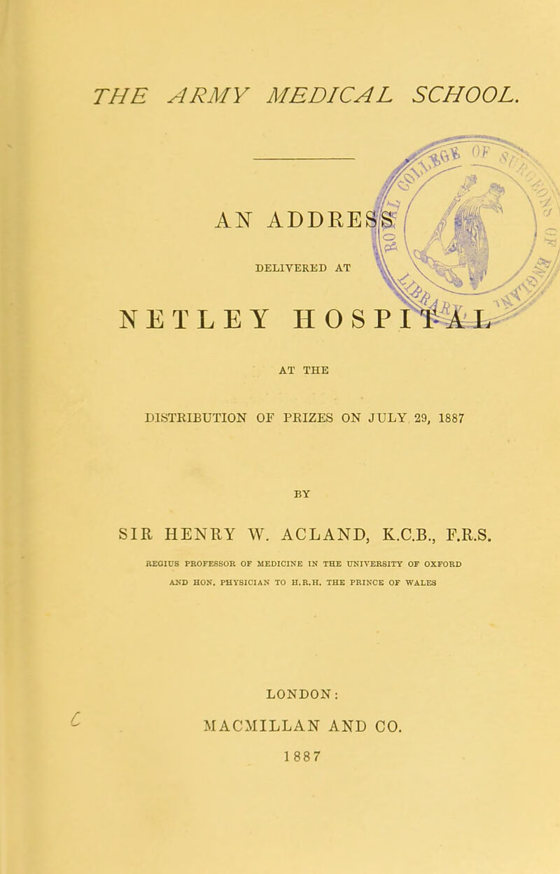 AN ADDRE DELIVERED AT NETLEY HOS AT THE DISTRIBUTION OF PRIZES ON JULY 29, 1887 BY SIR HENRY W. ACLAND, K.C.B., F.R.S. REGIUS PROFESSOR OF MEDICINE IN THE UNIVERSITY OF OXFORD AND HON. PHYSICIAN TO H.R.H. THE PRINCE OF WALES LONDON: MACMILLAN AND CO. 1887