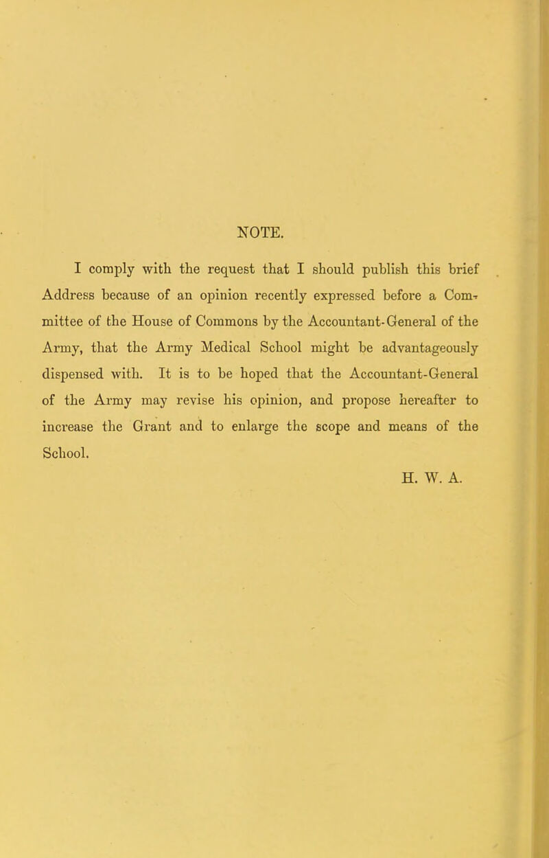 NOTE. I comply with the request that I should publish this brief Address because of an opinion recently expressed before a Com-- mittee of the House of Commons by the Accountant- General of the Army, that the Army Medical School might be advantageously dispensed with. It is to be hoped that the Accountant-General of the Army may revise his opinion, and propose hereafter to increase the Grant and to enlai'ge the scope and means of the School. H. W. A.