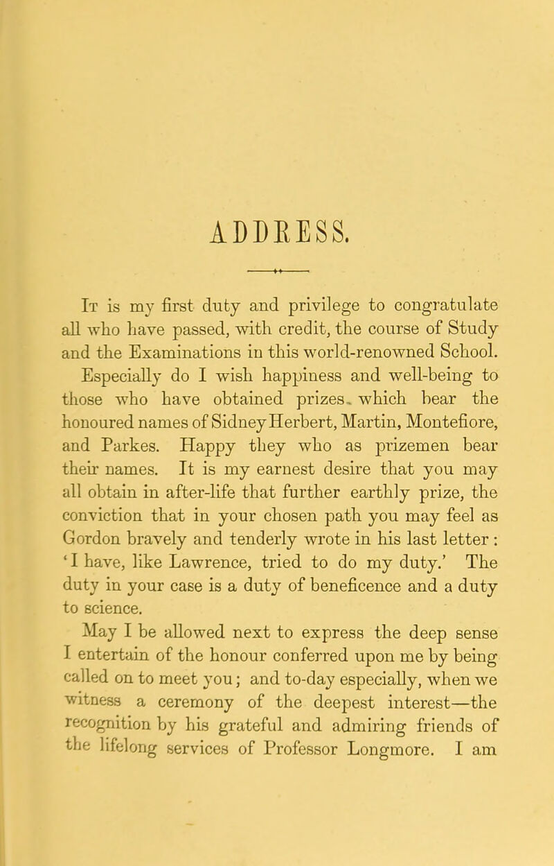 ADDRESS. It is my first duty and privilege to congratulate all who have passed, with credit, the course of Study and the Examinations in this world-renowned School. Especially do I wish happiness and well-being to those who have obtained prizes., which bear the honoured names of Sidney Herbert, Martin, Montefiore, and Parkes. Happy they who as prizemen bear then names. It is my earnest desire that you may all obtain in after-life that further earthly prize, the conviction that in your chosen path you may feel as Gordon bravely and tenderly wrote in his last letter : ' I have, like Lawrence, tried to do my duty.' The duty in your case is a duty of beneficence and a duty to science. May I be allowed next to express the deep sense I entertain of the honour conferred upon me by being called on to meet you; and to-day especially, when we witness a ceremony of the deepest interest—the recognition by his grateful and admiring friends of the lifelong services of Professor Longmore. I am