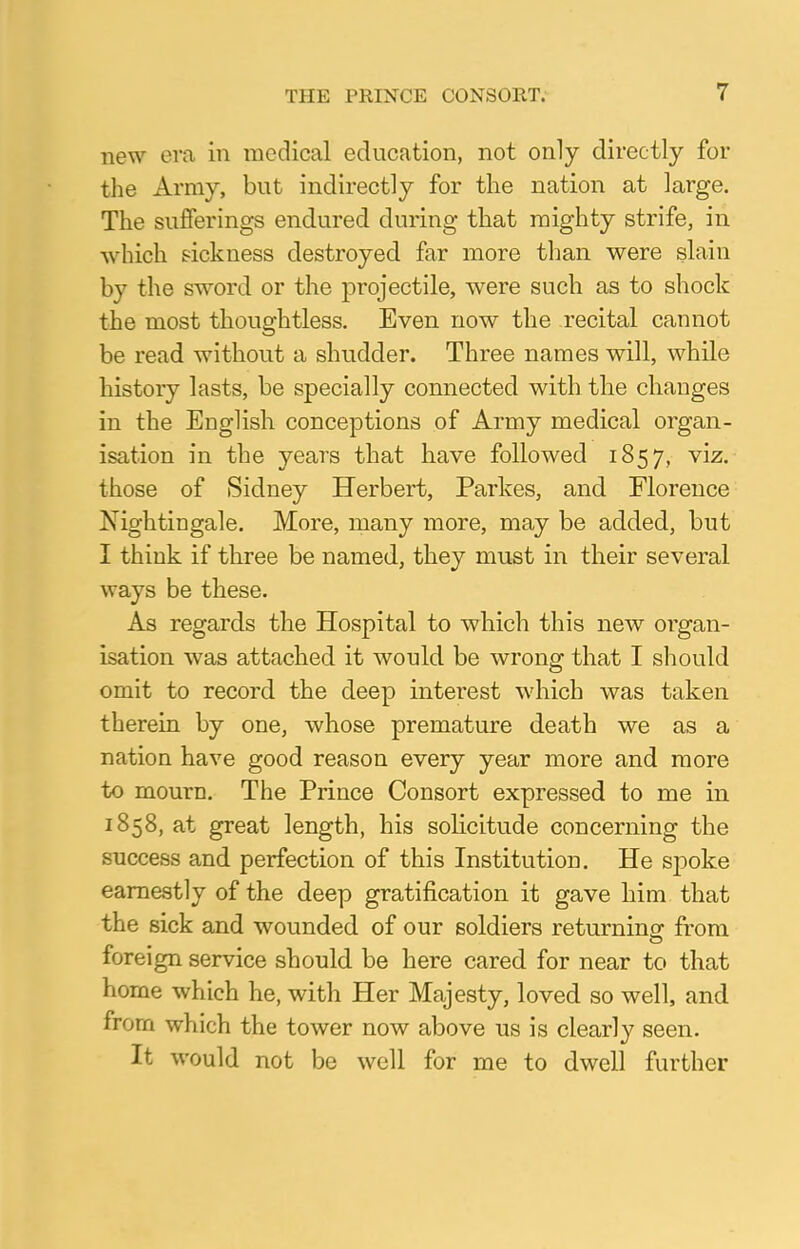 new era in medical education, not only directly for the Army, but indirectly for the nation at large. The sufferings endured during that mighty strife, in which sickness destroyed far more than were slain by the sword or the projectile, were such as to shock the most thoughtless. Even now the recital cannot be read without a shudder. Three names will, while history lasts, be specially connected with the changes in the English conceptions of Army medical organ- isation in the years that have followed 1857, Y1Z- those of Sidney Herbert, Parkes, and Florence Nightingale. More, many more, may be added, but I think if three be named, they must in their several ways be these. As regards the Hospital to which this new organ- isation was attached it would be wrong that I should omit to record the deep interest which was taken therein by one, whose premature death we as a nation have good reason every year more and more to mourn. The Prince Consort expressed to me in 1858, at great length, his solicitude concerning the success and perfection of this Institution. He spoke earnestly of the deep gratification it gave him that the sick and wounded of our soldiers returning from foreign service should be here cared for near to that home which he, with Her Majesty, loved so well, and from which the tower now above us is clearly seen. It would not be well for me to dwell further