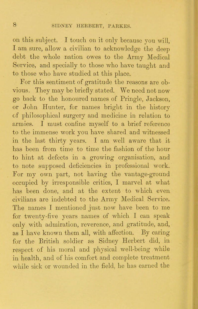 SIDNEY HERBERT, PARKES. on this subject. I touch on it only because you will, I am sure, allow a civilian to acknowledge the deep debt the whole nation owes to the Army Medical Service, and specially to those who have taught and to those who have studied at this place. For this sentiment of gratitude the reasons are ob- vious. They may be briefly stated. We need not now go back to the honoured names of Pringle, Jackson, or John Hunter, for names bright in the history of philosophical surgery and medicine in relation to armies. I must confine myself to a brief reference to the immense work you have shared and witnessed in the last thirty years. I am well aware that it has been from time to time the fashion of the hour to hint at defects in a growing organisation, and to note supposed deficiencies in professional work. For my own part, not having the vantage-ground occupied by irresponsible critics, I marvel at what has been done, and at the extent to which even civilians are indebted to the Army Medical Service. The names I mentioned just now have been to me for twenty-five years names of which I can speak only with admiration, reverence, and gratitude, and, as I have known them all, with affection. By caring for the British soldier as Sidney Herbert did, in respect of his moral and physical well-being while in health, and of his comfort and complete treatment while sick or wounded in the field, he has earned the