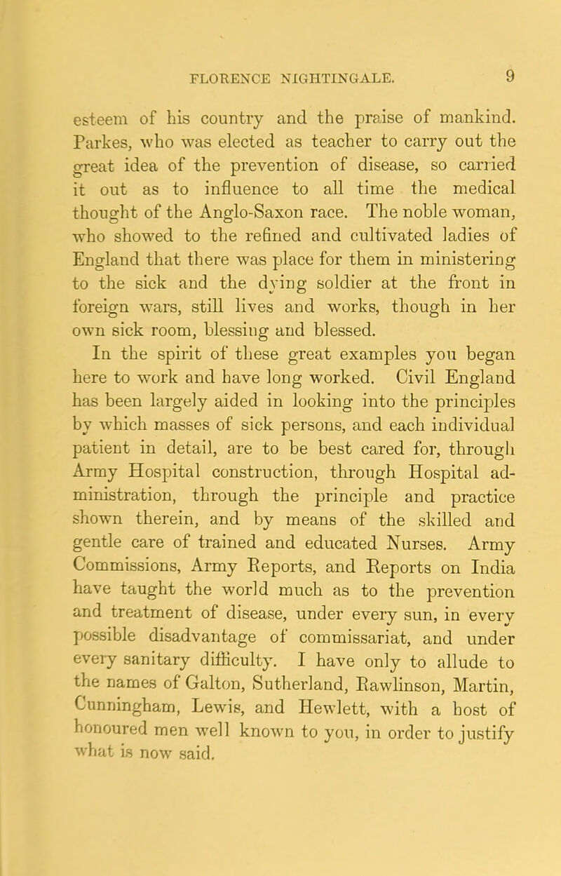 esteem of his country and the praise of mankind. Parkes, who was elected as teacher to carry out the great idea of the prevention of disease, so carried it out as to influence to all time the medical thought of the Anglo-Saxon race. The noble woman, who showed to the refined and cultivated ladies of England that there was place for them in ministering to the sick and the dying soldier at the front in foreign wars, still lives and works, though in her own sick room, blessing and blessed. In the spirit of these great examples you began here to work and have long worked. Civil England has been largely aided in looking into the principles by which masses of sick persons, and each individual patient in detail, are to be best cared for, through Army Hospital construction, through Hospital ad- ministration, through the principle and practice shown therein, and by means of the skilled and gentle care of trained and educated Nurses. Army Commissions, Army Eeports, and Reports on India have taught the world much as to the prevention and treatment of disease, under every sun, in every possible disadvantage of commissariat, and under every sanitary difficulty. I have only to allude to the names of Galton, Sutherland, Eawlinson, Martin, Cunningham, Lewis, and Hewlett, with a host of honoured men well known to you, in order to justify what is now said.