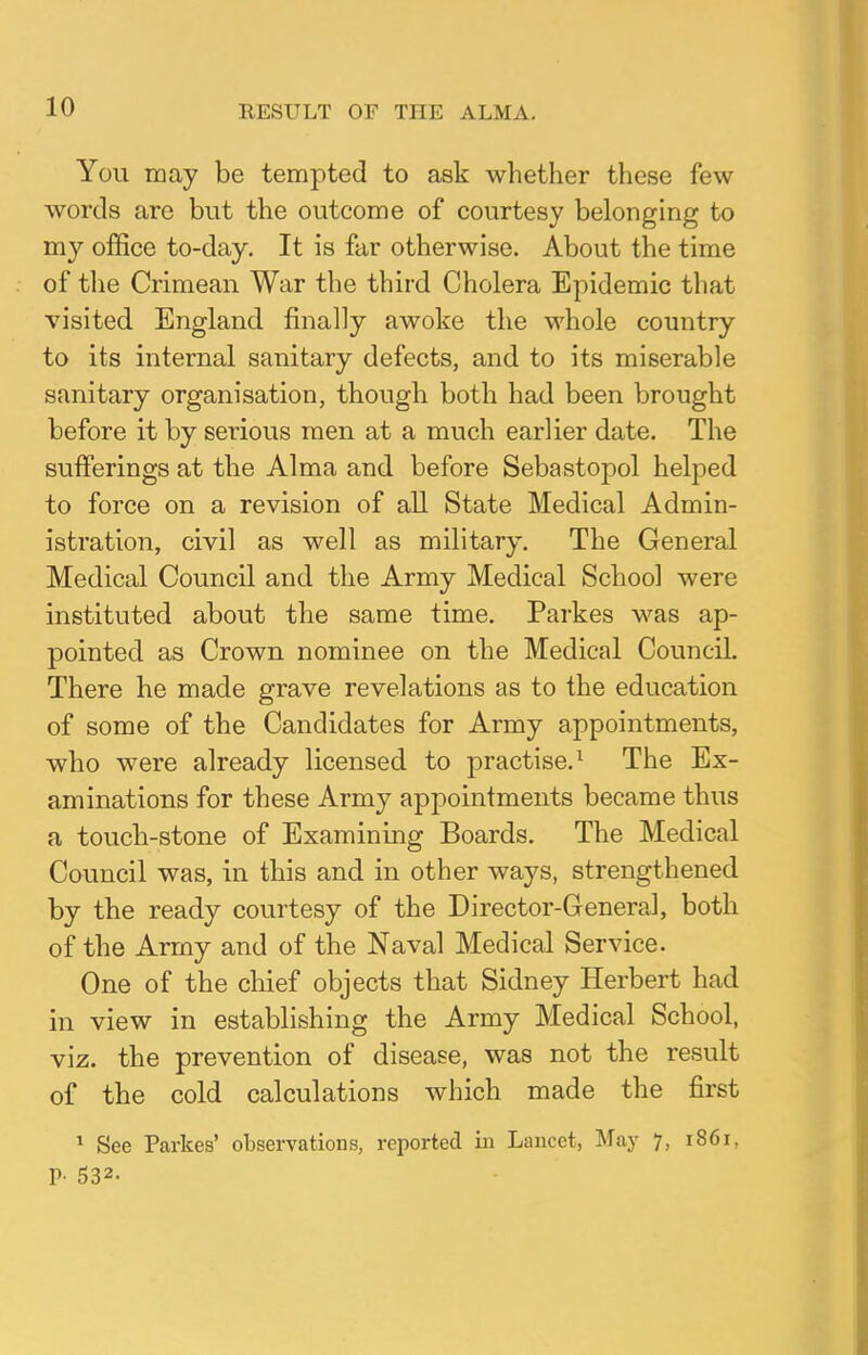 You may be tempted to ask whether these few words are but the outcome of courtesy belonging to my office to-day. It is far otherwise. About the time of the Crimean War the third Cholera Epidemic that visited England finally awoke the whole country to its internal sanitary defects, and to its miserable sanitary organisation, though both had been brought before it by serious men at a much earlier date. The sufferings at the Alma and before Sebastopol helped to force on a revision of all State Medical Admin- istration, civil as well as military. The General Medical Council and the Army Medical School were instituted about the same time. Parkes was ap- pointed as Crown nominee on the Medical Council. There he made grave revelations as to the education of some of the Candidates for Army appointments, who were already licensed to practise.1 The Ex- aminations for these Army appointments became thus a touch-stone of Examining Boards. The Medical Council was, in this and in other ways, strengthened by the ready courtesy of the Director-General, both of the Army and of the Naval Medical Service. One of the chief objects that Sidney Herbert had in view in establishing the Army Medical School, viz. the prevention of disease, was not the result of the cold calculations which made the first 1 See Parkes' observations, reported in Lancet, May 7, 1861. P- 532-