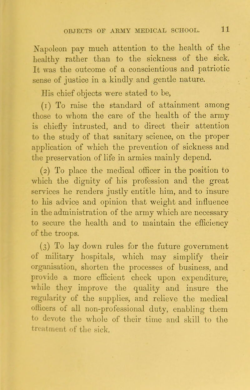 Napoleon pay much attention to the health of the healthy rather than to the sickness of the sick. It was the outcome of a conscientious and patriotic sense of justice in a kindly and gentle nature. His chief objects were stated to be, (1) To raise the standard of attainment among those to whom the care of the health of the army is chiefly intrusted, and to direct their attention to the study of that sanitary science, on the proper application of which the prevention of sickness and the preservation of life in armies mainly depend. (2) To place the medical officer in the position to which the dignity of his profession and the great services he renders justly entitle him, and to insure to his advice and opinion that weight and influence in the administration of the army which are necessary to secure the health and to maintain the efficiency of the troops. (3) To lay down rules for the future government of military hospitals, which may simplify their organisation, shorten the processes of business, and provide a more efficient check upon expenditure; while they improve the quality and insure the regularity of the supplies, and relieve the medical officers of all non-professional duty, enabling them to devote the whole of their time and skill to the treatment of the sick.