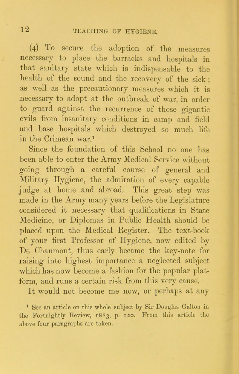 (4) To secure the adoption of the measures necessary to place the barracks and hospitals in that sanitary state which is indispensable to the health of the sound and the recovery of the sick ; as well as the precautionary measures which it is necessary to adopt at the outbreak of war, in order to guard against the recurrence of those gigantic evils from insanitary conditions in camp and field and base hospitals which destroyed so much life in the Crimean war.1 Since the foundation of this School no one has been able to enter the Army Medical Service without going through a careful course of general and Military Hygiene, the admiration of every capable judge at home and abroad. This great step was made in the Army many years before the Legislature considered it necessary that qualifications in State Medicine, or Diplomas in Public Health should be placed upon the Medical Eegister. The text-book of your first Professor of Hygiene, now edited by De Chaumont, thus early became the key-note for raising into highest importance a neglected subject which has now become a fashion for the popular plat- form, and runs a certain risk from this very cause. It would not become me now, or perhaps at any 1 See an article on this whole subject by Sir Douglas Galton in the Fortnightly Review, 1883, p. 120. From tbis article the above four paragraphs are taken.