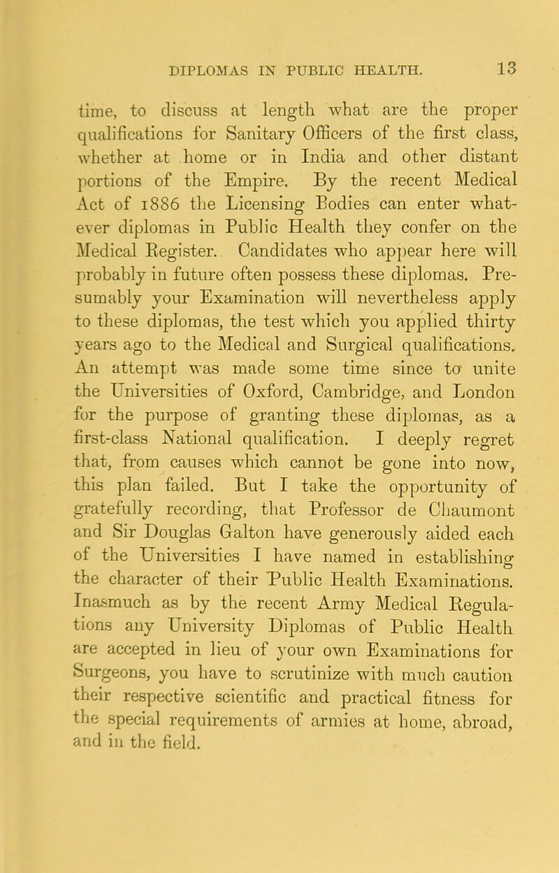 time, to discuss at length what are the proper qualifications for Sanitary Officers of the first class, whether at home or in India and other distant portions of the Empire. By the recent Medical Act of 1886 the Licensing Bodies can enter what- ever diplomas in Public Health they confer on the Medical Begister. Candidates who appear here will probably in future often possess these diplomas. Pre- sumably your Examination will nevertheless apply to these diplomas, the test which you applied thirty years ago to the Medical and Surgical qualifications. An attempt was made some time since to unite the Universities of Oxford, Cambridge, and London for the purpose of granting these diplomas, as a first-class National qualification. I deeply regret that, from causes which cannot be gone into now, this plan failed. But I take the opportunity of gratefully recording, that Professor de Chaumont and Sir Douglas Galton have generously aided each of the Universities I have named in establishing the character of their Public Health Examinations. Inasmuch as by the recent Army Medical Regula- tions any University Diplomas of Public Health are accepted in lieu of your own Examinations for Surgeons, you have to scrutinize with much caution their respective scientific and practical fitness for the special requirements of armies at home, abroad, and in the field.