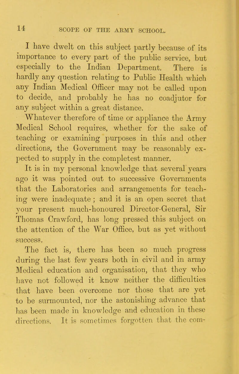 SCOPE OF THE ARMY SCHOOL. I have dwelt on this subject partly because of its importance to every part of the public service, but especially to the Indian Department. There is hardly any question relating to Public Health which any Indian Medical Officer may not be called upon to decide, and probably he has no coadjutor for any subject within a great distance. Whatever therefore of time or appliance the Army Medical School requires, whether for the sake of teaching or examining purposes in this and other directions, the Government may be reasonably ex- pected to supply in the completest manner. It is in my personal knowledge that several years ago it was pointed out to successive Governments that the Laboratories and arrangements for teach- ing were inadequate ; and it is an open secret that your present much-honoured Director-General, Sir Thomas Crawford, has long pressed this subject on the attention of the War Office, but as yet without success. The fact is, there has been so much progress during the last few years both in civil and in army Medical education and organisation, that they who have not followed it know neither the difficulties that have been overcome nor those that are yet to be surmounted, nor the astonishing advance that has been made in knowledge and education in these directions. It is sometimes forgotten that the com-