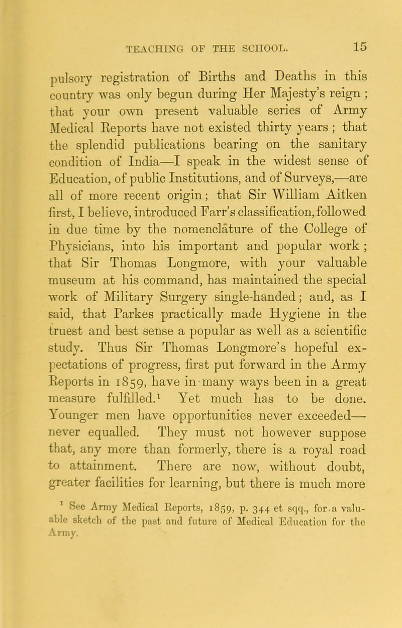 pulsory registration of Births and Deaths in this country was only begun during Her Majesty's reign ; that your own present valuable series of Army Medical Eeports have not existed thirty years ; that the splendid publications bearing on the sanitary condition of India—I speak in the widest sense of Education, of public Institutions, and of Surveys,—are all of more recent origin; that Sir William Aitken first, I believe, introduced Farr's classification, followed in due time by the nomenclature of the College of Physicians, into his important and popular work ; that Sir Thomas Longmore, with your valuable museum at his command, has maintained the special work of Military Surgery single-handed; and, as I said, that Parkes practically made Hygiene in the truest and best sense a popular as well as a scientific study. Thus Sir Thomas Longmore's hopeful ex- pectations of progress, first put forward in the Army Pieports in 1859, have in many ways been in a great measure fulfilled.1 Yet much has to be done. Younger men have opportunities never exceeded— never equalled. They must not however suppose that, any more than formerly, there is a royal road to attainment. There are now, without doubt, greater facilities for learning, but there is much more 1 See Army Medical Eeports, 1859, p. 344 et sqq., for . a valu- able sketch of the past and future of Medical Education for the A rmy.