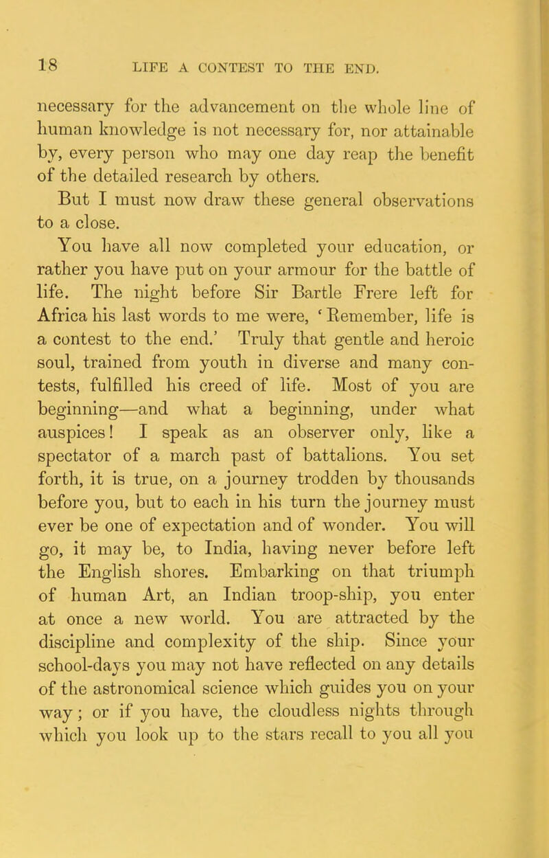 LIFE A CONTEST TO THE END. necessary for the advancement on the whole line of human knowledge is not necessary for, nor attainable by, every person who may one day reap the benefit of the detailed research by others. But I must now draw these general observations to a close. You have all now completed your education, or rather you have put on your armour for the battle of life. The night before Sir Bartle Frere left for Africa his last words to me were, 'Eemember, life is a contest to the end.' Truly that gentle and heroic soul, trained from youth in diverse and many con- tests, fulfilled his creed of life. Most of you are beginning—and what a beginning, under what auspices! I speak as an observer only, like a spectator of a march past of battalions. You set forth, it is true, on a journey trodden by thousands before you, but to each in his turn the journey must ever be one of expectation and of wonder. You will go, it may be, to India, having never before left the English shores. Embarking on that triumph of human Art, an Indian troop-ship, you enter at once a new world. You are attracted by the discipline and complexity of the ship. Since your school-days you may not have reflected on any details of the astronomical science which guides you on your way; or if you have, the cloudless nights through which you look up to the stars recall to you all you