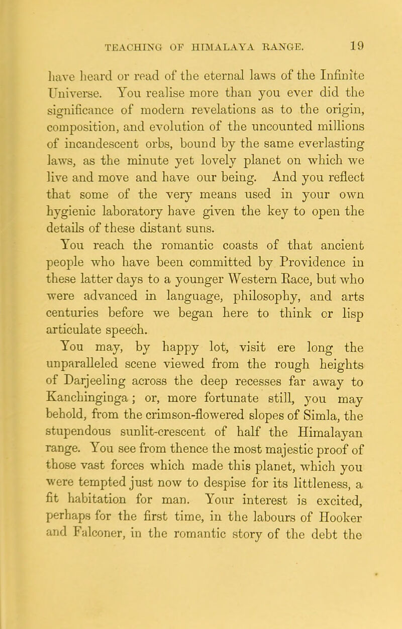 have heard or read of the eternal laws of the Infinite Universe. You realise more than you ever did the significance of modern revelations as to the origin, composition, and evolution of the uncounted millions of incandescent orbs, bound by the same everlasting laws, as the minute yet lovely planet on which we live and move and have our being. And you reflect that some of the very means used in your own hygienic laboratory have given the key to open the details of these distant suns. You reach the romantic coasts of that ancient people who have been committed by Providence in these latter days to a younger Western Eace, but who were advanced in language, philosophy, and arts centuries before we began here to think or lisp articulate speech. You may, by happy lot, visit ere long the unparalleled scene viewed from the rough heights of Darjeeling across the deep recesses far away to Kanchinginga; or, more fortunate still, you may behold, from the crimson-flowered slopes of Simla, the stupendous sunlit-crescent of half the Himalayan range. You see from thence the most majestic proof of those vast forces which made this planet, which you were tempted just now to despise for its littleness, a fit habitation for man. Your interest is excited, perhaps for the first time, in the labours of Hooker and Falconer, in the romantic story of the debt the