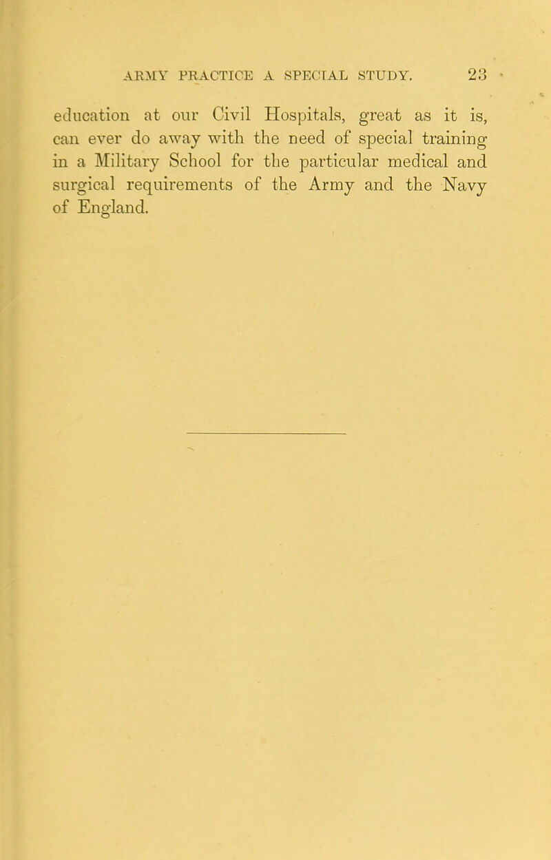 ARMY PRACTICE A SPECIAL STUDY. 2:j education at our Civil Hospitals, great as it is, can ever do away with the need of special training in a Military School for the particular medical and surgical requirements of the Army and. the Navy of England.